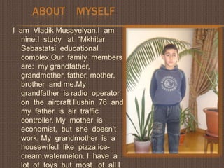        ABOUT    MYSELF       I  am  VladikMusayelyan.I  am  nine.I  study   at  “MkhitarSebastatsieducational  complex.Our  family  members  are:  my grandfather, grandmother, father, mother, brother  and me.My  grandfather  is radio  operator  on  the  aircraft Ilushin  76  and  my  father  is  air  traffic  controller. My  mother  is  economist,  but  she  doesn’t  work. My  grandmother  is  a  housewife.I  like  pizza,ice-cream,watermelon. I  have  a  lot  of  toys  but  most   of  all I  like  my  ball.           