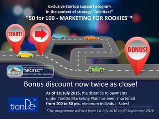 As of 1st July 2016, the distance to payments
under TianDe Marketing Plan has been shortened
from 100 to 50 pts. minimum Individual Sales!
Bonus discount now twice as close!
*The programme will last from 1st July 2016 to 30 September 2016
DEVELOPMENT STRATEGY 2016-2017
“ARCITECT”
CREATE YOUR OWN EARNINGS
Exclusive startup support program
in the context of strategy “Architect”
"50 for 100 - MARKETING FOR ROOKIES"*
 