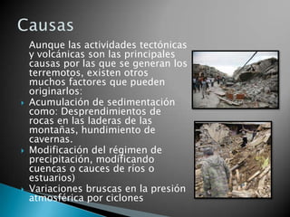 Aunque las actividades tectónicas
    y volcánicas son las principales
    causas por las que se generan los
    terremotos, existen otros
    muchos factores que pueden
    originarlos:
   Acumulación de sedimentación
    como: Desprendimientos de
    rocas en las laderas de las
    montañas, hundimiento de
    cavernas.
   Modificación del régimen de
    precipitación, modificando
    cuencas o cauces de ríos o
    estuarios)
   Variaciones bruscas en la presión
    atmosférica por ciclones
 