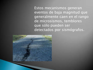 Estos mecanismos generan
eventos de baja magnitud que
generalmente caen en el rango
de microsismos, temblores
que sólo pueden ser
detectados por sismógrafos.
 