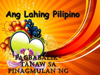 Ang Lahing PilipinoAng Lahing Pilipino
Pagbabalik-Pagbabalik-
Tanaw saTanaw sa
Pinagmulan ngPinagmulan ng
 