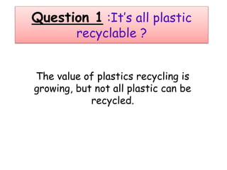 Question 1 :It’s all plastic
recyclable ?
The value of plastics recycling is
growing, but not all plastic can be
recycled.
 