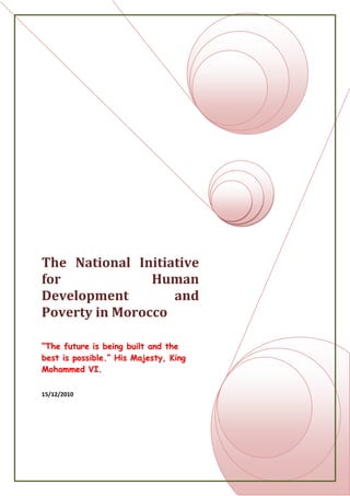 The National Initiative for Human Development and Poverty in Morocco“The future is being built and the best is possible.” His Majesty, King Mohammed VI.15/12/2010<br />Introduction<br />“The future is being built and the best is possible”. This was the principle slogan of the National Initiative for Human Development in 2005 by His Majesty, King Mohammed VI. The establishment of this huge venture is leaded by the wish of improving the Moroccan living conditions, using institutional and financial resources, and increasing the social indicators and motivated by the conviction that the destiny of our country is in our hands. <br />Motivation<br />The National Initiative for Human Development is basically the most important Moroccan plan in the last century. It leads to the establishment of a new way of facing problems and struggling against poverty. Actually, the 21th century represents the generation of changes thank to the Millenium Goals. In that way, the Moroccan Government is trying to follow the social worldwide trend which makes the Human being the ultimate focus. This research is motivated by our carry about the Moroccan social situation in order to see in efficient way how our future will be.<br />Problem Statement<br />Our principle purposes are to see how the National Initiative for Human Development could improve the social context in Morocco and reduce poverty. Then, what is the impact of this program on the Moroccan social growth, especially for the youth? And finally, how the INDH make Moroccan hopeful about the future? <br />Approach<br />In order to try to analyse this issue, we have chosen to use several research methods. Actually, we focus our paper on comparing between the Moroccan social context over the last five years, that is to say after the launching of the NIHD. We used databases to see the evolution of the social indicators, reports of the INDH comity and finally figures to illustrate some aspects of the issue. <br />Although we have chosen to discuss the whole aspects of this issue, we particularly focused our analysis on the impact of the INDH on poverty in order to limit the research on the main and the most imperative point which is poverty. <br />Results<br />This analysis will show that the national initiative for human development was implemented trough coherent choices which accelerate the rate of development and break definitively with the practices which have, up till now, stood in the way of the Moroccan development. <br />Conclusion<br />The National initiative for human development is the first step to reduce poverty and the social deficit. However, a lot has to be made to eradicate it properly. <br />Outline<br />Introduction <br />  <br />The National Initiative for Human Development, the Grand Work-<br />Project of the Reign <br />Definition <br />Aims and purposes <br />Resources and tools <br />  <br />The Consequences of INDH<br />Social Indicators<br />Economic Growth<br />A shinning future <br />  <br />A future with confidence?<br />Limits and obstacles<br />Expectations <br />  <br />Conclusion <br />Introduction<br />It is up to us to make the Independence Jubilee an historic moment, and to pause in order to evaluate the steps undertaken by our nation during this half century, in the area of human development (…). Our objective is to reinforce our future choices and orientations and to emphases the extraordinary efforts that were undertaken to put Morocco on the path to building a modern State.” It is in these terms that His Majesty, King Mohammed VI, in His August 20, 2003 speech, inaugurated a public undertaking and participatory study of reflection and debate as a retrospective evaluation of human development in Morocco .This project took the form of a report entitled “50 Years of Human Development and Possibilities for 2025.”  <br />This undertaking was conducted in a moment where important reform undertakings have been launched. The country is making an historic step marked by multiple transitional democratic and political, demographic and social, economic and cultural processes. This is a period of profound questioning, promising the formulation of great intentions to renew the national vision and to accelerate the country’s rate of development.<br />Actually, according to the Human Development Index Morocco is ranked 126. This classification is very low due to the low rate of literacy, life expectancy, and income. Since the ranking is low in comparison with the human and natural resources that the country possesses, Morocco thought of having a positive change toward progress, and it launched many projects that will serve the development of the country not only economically and politically, but, more importantly, socially as well. <br />In this way and to fulfill the needs of the 21th century and the Millennium goals, the notion of human development was thrust to the forefront of the national arena in 2005, through a large-scale initiative, hailed the National Initiative for Human Development leaded by His Majesty, King Mohamed VI and the Prime Minister Driss Jetou. Emanating from a Royal decision, the Initiative has been described as “the Grand Work-Project of the Reign”, that is, a nationwide priority to be addressed over a long period of time. Moreover, the initiative is perfectly in tune with the recommendations of the 50th Anniversary of the Independence Report. On a smaller scale, the Initiative is a pilot experience in the integration of public policies. <br />Actually, many projects took place under the present king, but this paper will focus on one which is called the National Initiative for Human Development. A discussion about the initiative‟ objectives, the reasons behind its creation, its strategic planning, its financing, and its effects are going to be analyzed. In addition, an analysis of how the initiative lead to the realization of some of the Millennium Development goals as well as some criticism of the initiative will be summarized in the conclusion.<br />The National Initiative for Human Development, the Grand Work-Project of the Reign <br />The INDH puts Morocco’s social issues at the forefront of the country’s political priorities. Among its most positive features is that it has adopted a participatory approach, which involves civil society and local authorities in both planning and implementation. However, it is not clear how it fits in with a national development strategy and with the country’s general economic policy, nor how it will help transfer greater political power and resources to local governments as the key agents in the current democracy-building process. <br />Definitions<br />Like all major government initiatives in Morocco, the National Initiative for Human Development (INDH) was announced in a royal speech on May 18, 2005 in which King Mohamed VI acknowledged that social problems were ‘the main challenge we must face to achieve our project for society and development’. He said that, based on ‘objective data […] large segments of Morocco’s population and entire areas of the country live in conditions […] of poverty and marginalization incompatible with a dignified and decent life’. He expressly mentioned urban slums, illiteracy; low levels of school attendance, unemployment and exclusion. In his speech, the king assumed the State’s responsibility to undertake ‘social modernization’ through integrated public policies. <br />Globally, the INDH is a series of programs which aim to reduce poverty and enhance the social indicators of development. <br />Aims and purposes<br />The three focal points of the INDH identified in the king’s speech were: <br />To reduce the social deficit (both urban and rural) through better access to basic infrastructure and social services such as health, education, literacy, water, electricity, healthy housing, sewage systems, highway systems, mosques, youth centers and cultural and sports infrastructure.<br />To promote income-generating activities and employment.<br />To offer assistance to the most vulnerable social groups to help them emerge from their precarious conditions.<br />Finally, ‘considering that it is physically impossible to guarantee complete, simultaneous coverage to all regions and all sectors’, 360 rural municipalities and 250 marginal neighborhoods or old quarters were designated as priority beneficiaries and the prime minister was put in charge of developing an action plan for implementation.<br />Resources and Tools<br />Throughout 2005 the institutional arrangements for launching the INDH were designed and the first 1,104 projects were selected for priority action, with a total budget of 250 million dirham Ten billion dirham were earmarked for programs in 2006-10. <br />The resources allocated for 2005 come in part from the national budget (50 million dirham), in part from local authorities (100 million) and to a large extent from the Hassan II Fund for Economic and Social Development. This is a public agency directly responsible to the Palace, with a special budget line for infrastructure-building and job creation. It was established in 1999 as one of the last initiatives of the late King Hassan II, using the revenues from the granting of the second mobile telephone license. For 2006-10 it is projected that local authorities and international cooperation will each provide 20% of the funds, while the State will provide the remaining 60%.<br />The consequences of the INDH<br />The first evaluation of the initiative was done two months after its launching. During that time, the initiative cited that 117 projects are being implemented and they are supposed to improve the life of 1 million Moroccan citizens. However, and overall, this initiative’s main target is to benefit 5 million people by 2010.<br />Social indicators<br />According to the Human Development Index, Morocco ranked 126th in the year 2005 even though many projects related to INDH took place. 353 projects were launched in the educational sector, 177 in the health sector, 132 terms of having access to electricity, water, and sanitation, 144 projects to generate a constant outcome, and 99 projects for creating libraries and cultural centers for the youth. Overall, 822 projects or 75% of the projects were achieved from 2005 till 31 August 2006. <br />Regarding human poverty index, Morocco got behind from the 63 position to 68 even though the percentage of its human poverty index has slightly improved from 38.4 to 33.4. Maternal mortality did not improve, but it worsened since it has increased from 230 per 100000 live births to 240. However, it is important to see that other social indicators experienced a little improvement. For instance, adult literacy rate increased from 60.3 to 68.3 for males and from 34 to 39.6 for females.  REF _Ref280091242 <br />Economic growth<br />Considered as a way of autonomy of the poor population and their socio-professional integration into the economy, the Income Generating Activities (IGA) has known a worldwide spectacular development, boosted particularly by the growth of microfinance. In Morocco, the development of projects that generate employment and income is a goal shared by many development actors. Several departments have established specific programs taken from this initiative, like pillar II of Morocco’s Green Plan (Plan Maroc Vert), for development of social agriculture and local products and current strategy including Handicrafts and Social Economy field. Benefiting from the dynamic of the NIHD and supported by specialized social agencies, the associative and cooperative field showed significant capabilities for mobilization. Therefore, apart from some negative externalities on natural resources and the difficulty to maintain the projects, the IGAs development has been a powerful instrument helping the poor populations to integrate the economic field and improving their social status.<br />A shinning future<br />The National Initiative for Human Development (INDH) now offers a potential framework to reorganize solidarities and accelerate the fight against poverty and exclusion. Significant improvement in human development can be secured in the choice period presented by the next ten years. The INDH, which made a goal of such efforts, must avoid being reduced to a mere poverty reduction program and rather affirm itself as a potential framework to reorganize social and territorial reorganization and to guarantee efficient policies and public programs. In operational terms, the initiative should be the main strategic framework to implement such efforts and enable the convergence of programs and projects as well as innovation for social engineering and partnership management of population needs. In the next two decades, strategic social issues will also need to find exit strategies and realize more ambitious results.<br />A future with confidence?<br />The INDH sets for a new social and political context which will allow the coming generation to be a part of the Moroccan development process. However, it is important to point out the difficulties of implementing the INDH and the expectations for the future. <br />Limits and obstacles<br />These are fundamental impediments that correspond to deficits and gridlocks identified through a retrospective analysis and in expectation of future challenges:<br />Knowledge:  Despite agreed efforts, the Moroccan educational system is currently experiencing a legitimacy and credibility crisis that augments difficulties in this area. As demonstrated by the difficulty to transmit the values of citizenship, openness, and progress, and the regression of fundamental learning necessary for the development of capacity and the school's social and economic functions have naturally been affected.<br />Economy:  The volatility and poor level of growth have significantly slowed the country's human development. The predominance of the agricultural sector, at the constant mercy of climate changes, is a major reason for the continued vulnerability of Morocco's economy.<br />Health: Despite significant progress in the national health system, access to healthcare remains uneven and limited by numerous factors. With a poor level of public health expenditure and of collective and private medical coverage, general health services financing remains insufficient. This situation helps explain deficits in medical and paramedical care, hospital infrastructure, and, of course, in the system’s overall performances.<br />Expectations<br />If Morocco is unable to act today to bypass those weights that prevent it from moving forward and to transform the future impediments described above into true leverages for development, it will be confronted with a regressive scenario. The regressive course remains a possibility if ongoing reforms are not strengthened, if they are not brought to term, or if they are overtaxed so as to weaken collective engagement. Should the country be unable to adapt its intelligence to new stakes and to changes in the international arena, it will also face the regressive course.<br />Envisioning a desirable future is based upon observed seeds of change and requirements of the desired development course. This perception centers on consolidation of the democratic process, successful decentralization, reduced inequality and exclusion, and with harmonious insertion in globalization.<br />Conclusion<br />The national Initiative for Human Development can be considered a unique experience in Morocco since it is based on the participatory approach of development and the fight against all forms of exclusion are the concerns of everybody . The royal initiative was created for many reasons which are the existence of the high rate of poverty, the lack of access to basic social services and the marginalization that many people experience. In addition, other reasons are the terrorist attacks which are the result of major social discontent and the Cannabis production which is believed to have financed the bombing in Morocco and elsewhere. Finally, other reasons are the desire to make the legitimacy stronger and to balance the economic policy which Morocco focused on at the expense of the social sector. <br />Even though the National Initiative for Human Development made many efforts to booster the development of the country by mainly reducing the poverty level and the social exclusion; it is still facing many obstacles and criticisms. <br />However, what is certain is that the initiative together with the National Development Fund contributed to the realization of the majority of the Millennium Development Goals.<br />Reference List<br />Banque Mondiale. 2006. Document d‟évaluation de projet pour un prêt propose d‟un montant de 100 millions de $ EU au Royaume du Maroc pour un projet d‟appui à L‟initiative Nationale pour le Développement Humain. Rapport No: 36973-Mor. Département Maghreb (MNCO1). <br />Ben Meir, J. Public Participation: Critical for Success of Morocco‟s “National Initiative for Human Development” from http://www.mideastweb.org/log/archives/00000357.htm<br />Country Report: Morocco. 2007. Agriculture from http://search.ebscohost.com/login.aspx?direct=true&db=bth&AN=25060752&site=ehost-live<br />France Diplomatie. 2006 from<br /> http://www.diplomatie.gouv.fr/en/country-files_156/morocco_285/france-and-morocco_3181/index.html<br />Human Development Report, 2007/2008 from http://hdr.undp.org/en/media/hdr_20072008_en_complete.pdf<br />Human Development Report, 2000 from http://hdr.undp.org/en/media/hdr_2000_en.pdf<br />King announces the launching of 'the National Initiative for Human Development'. 2005 from <br />http://www.arabicnews.com/ansub/Daily/Day/050519/2005051932.html<br />Martin, I. 2006. Morocco: The Bases for a New Development Model? : The National Initiative for Human Development (INDH), from <br />http://www.realinstitutoelcano.org/analisis/947.asp<br />