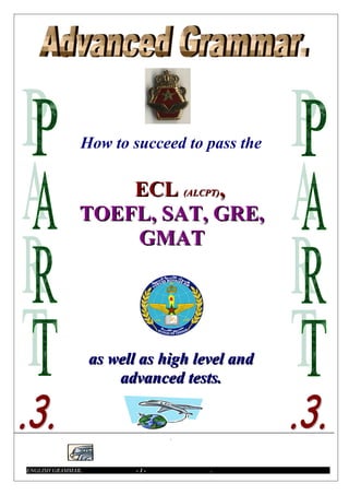 How to succeed to pass the

                   ECL (ALCPT),
               TOEFL, SAT, GRE,
                   GMAT




                   as well as high level and
                       advanced tests.


                                .



ENGLISH GRAMMAR.          -1-        .
 