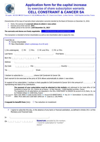 Application form for the capital increase
by exercise of share subscription warrants
CELL CONSTRAINT & CANCER SA
SA capital : 383 025 €  RCS Tarascon 511 620 890  Head office: 331, Chemin de la Poterie - Le Mas l’Hermite - 13280 Raphèle-Les-Arles, France
Characteristics of the issue of warrants (share subscription warrants) decided by the Board of Directors on December 31, 2016:
✓ Parity: the exercise of a warrant allows to obtain 1 new action
✓ Exercise price of the warrant: 20 €
✓ Validity period of the warrant: until December 31, 2017
The warrants and shares are freely negotiable:
This transaction is intended to former shareholders as well as new shareholders able to assess the risks.
I suscribe as:
 Former Shareholder
 New Shareholder (Attach a photocopy of an ID card)
I, the undersigned, : Mr Mrs Mr and Mrs Mr or Mrs
Last Name. . . . . . . . . . . . . . . . . . . . . . . . . . . . . . . . . . First Name . . . . . . . . . . . . . . . . . . . . . . . . . . . .
Born the. . . . . . . . . . . . . . . . . . . . . . . in. . . . . . . . . . . . . . . . . . . . . . . . . . . . . . . . . . . . . . . . . . . . . . . .
Address : . . . . . . . . . . . . . . . . . . . . . . . . . . . . . . . . . . . . . . . . . . . . . . . . . . . . . . . . . . . . . . . . . . . . . .
Zip Code : . . . . . . . . . . . . City : . . . . . . . . . . . . . . . . . . . . . . . . . .Country
Tel. : . . . . . . . . . . . . . . . . . . . . . Email : . . . . . . . . . . . . . . . . . . . . . . . . . . . . . . . . . . . . . . . . . . . .
I declare to subscribe to shares Cell Constraint & Cancer SA.
Each warrant to be exercised at the price of 20 € allows automatically to obtain 1 new share.
In support of my subscription, I enclose a check payable to Cell Constraint & Cancer SA in the amount of €
representing the total of my contribution.
The payment of your subscription must be attached to this bulletin and addressed to the head office of Cell
Constraint & Cancer SA: 331, Chemin de la Poterie – le Mas l’Hermite - 13280 Raphèle-Les-Arles,, France
The regulations for all subscriptions are deposited in the CELL CONSTRAINT & CANCER SA account at LCL Bank, 16, rue
du Président Wilson  13200 Arles, France
Bank code 30002  Code Counter 03332  Account ID 0000072048 S  Key 18  Domiciliation: CL Arles (03332)
IBAN: FR19 3000 2033 3200 0007 2048 S18  Code B.I.C: CRLYFRPP)
I request to benefit from (tick): Tax reduction on investment
✓ I agree to subscribe this day, in the absence of any bank or financial solicitation, as defined in Article 341-1 of the
Monetary and Financial Code.
In . . . . . . . . . . . . . . . .
On : . . . . . . . . . . . . . .
Carnet d’annonces Cell Constraint & Cancer
SIGNATURE preceded by the mention:
« Good for subscription to “number”
shares”
In case of payment
by transfer:
 