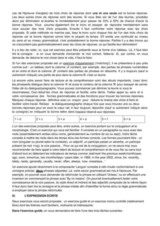 cas de l'épreuve d'anglais) de trois choix de réponse dont une et une seule est la bonne réponse.
Les deux autres choix de réponse sont des leurres. Si vous êtes sûr de l'un des leurres, procédez
alors par élimination et écartez le immédiatement pour passer de 33% à 50% de chance d'avoir la
bonne réponse. Vous pourrez également lire le tronc et essayer de répondre mentalement sans
vous soucier des trois choix proposés. Ensuite il faut confronter votre réponse avec les choix
proposés. Si cette méthode ne marche pas, lisez le tronc suivi chaque fois de l'un des trois choix de
réponse car la bonne réponse sonne bien la plupart du temps. S'il existe une continuité au niveau
du sens et au niveau grammatical, c'est probablement la bonne réponse. Parfois il y a des troncs qui
ne s'accordent pas grammaticalement avec les choix de réponse, ce qui facilite leur élimination!
Il y a lieu de noter, ici, que cet exercice peut être présenté sous la forme d‟un tableau. Là, il faut bien
lire la consigne : si on vous demande d‟encercler le mot correct, faites-le. Si, par contre, on vous
demande de réécrire le mot choisi dans le vide, il faut le faire.
Si l'un des exercices proposés est un exercice d'appariement ('matching'), il se présentera à peu près
comme suit : un tableau dont la colonne „A‟ contient, par exemple, des parties de phrases numérotées
et en ordre et dont la colonne „B‟ contient des parties de phrases en désordre. Il y a toujours (sauf si
autrement indiqué) une partie de plus dans la colonne B: c'est un leurre.
Là encore votre savoir faire de lecture et de compréhension sont des atouts importants. Lisez donc
les phrases/le dialogue dans la colonne 'A' et aussi le contenu de la colonne 'B' pour essayer de cerner
l'idée clé du dialogue/paragraphe. Vous pouvez commencer par éliminer le leurre si vous le
reconnaissez. Ceci réduit les choix de réponse et facilite votre tâche. Faites appel au sens et à
votre connaissance des formes grammaticales et des fonctions pour trouver les bonnes réponses.
Marquez chaque réponse définitive avec un crayon pour réduire le champ des choix à faire et
faciliter votre travail. Relisez le dialogue/paragraphe chaque fois que vous trouvez une ou deux
bonnes réponses pour en avoir le cœur net. Il faut toujours répondre (sauf si autrement indiqué dans
la consigne) en indiquant la bonne lettre dans l‟espace réservé aux réponses
1 + d 2 + c 3 + e 4 + a 5 + f 6 + b
L'un des exercices proposés peut être, entre autres, un exercice portant sur la conjugaison et la
morphologie. C'est un exercice qui vous est familier. Il consiste en un paragraphe ou vous avez des
mots (essentiellement verbes et/ou noms, généralement au nombre de six ou sept). Votre tâche
consiste à mettre les mots dans les temps et/ou les formes corrects. Les formes pourraient être : un
nom (singulier ou pluriel selon le contexte), un adjectif, un participe passé un adverbe, un participe
présent (le mot +ing), la voix passive... Pour ce qui est de la conjugaison, on ne saura trop vous
recommander de faire appel à votre talent de lecture et compréhension et de vous fier au sens tout
d'abord tout en détectant les indicateurs de temps comme „last/next/ the previous week/month/year,
ago, soon, tomorrow, two months/days / years later, in 1968, in the year 2002, since, for, recently,
lately, rarely, generally, usually, never, often, always, now, nowadays...‟
Un exercice ajouté récemment à la composante 'Langue' consiste à refo rmuler conformément à une
consigne précise deux phrases séparées. Là, votre savoir grammatical est mis à l'épreuve. Par
exemple, on pourrait vous demander de reformuler la phrase en utilisant 'Unless,' ou en effectuant une
inversion en commençant la phrase avec 'By no means'. On pourrait éventuellement tester votre
connaissance de la voix passive, du style direct et indirect et des adjectifs composés de la même façon
II faut donc bien lire la consigne et la phrase initiale afin d'identifier la forme et/ou la règle grammaticale
à employer dans la phrase reformulée.
III. L'EXPRESSION ECRITE
Deux exercices vous seront proposés : un exercice guidé et un exercice moins contrôlé (relativement
libre) dont les thèmes sont familiers, motivants et intéressants.
Dans l'exercice guidé, on vous demandera de faire l'une des trois tâches suivantes :
 