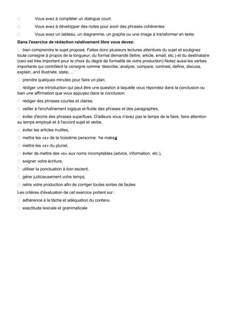  Vous avez à compléter un dialogue court.
 Vous avez à développer des notes pour avoir des phrases cohérentes
 Vous avez un tableau, un diagramme, un graphe ou une image à transformer en texte.
Dans l'exercice de rédaction relativement libre vous devez:
 bien comprendre le sujet proposé. Faites donc plusieurs lectures attentives du sujet et soulignez
toute consigne à propos de la longueur, du format demandé (lettre, article, email, etc.) et du destinataire
(ceci est très important pour le choix du degré de formalité de votre production) Notez aussi les verbes
importants qui contrôlent la consigne comme „describe, analyze, compare, contrast, define, discuss,
explain, and illustrate, state, …‟
 prendre quelques minutes pour faire un plan,
 rédiger une introduction qui peut être une question à laquelle vous répondez dans la conclusion ou
bien une affirmation que vous appuyez dans la conclusion
 rédiger des phrases courtes et claires,
 veiller à l'enchaînement logique et fluide des phrases et des paragraphes,
 éviter d'écrire des phrases superflues. D'ailleurs vous n'avez pas le temps de le faire, faire attention
au temps employé et à l'accord sujet et verbe,
 éviter les articles inutiles,
 mettre les «s» de la troisième personne: „he makes‟
 mettre les «s» du pluriel,
 éviter de mettre des «s» aux noms incomptables (advice, information, etc.),
 soigner votre écriture,
 utiliser la ponctuation à bon escient,
 gérer judicieusement votre temps,
 relire votre production afin de corriger toutes sortes de fautes
Les critères d‟évaluation de cet exercice portent sur :
 adhérence à la tâche et adéquation du contenu
 exactitude lexicale et grammaticale
 