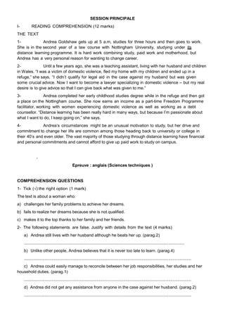 SESSION PRINCIPALE
I- READING COMPREHENSION (12 marks)
THE TEXT
1- Andrea Goldshaw gets up at 5 a.m, studies for three hours and then goes to work.
She is in the second year of a law course with Nottingham University, studying under its
distance learning programme. It is hard work combining study, paid work and motherhood, but
Andrea has a very personal reason for wanting to change career.
2- Until a few years ago, she was a teaching assistant, living with her husband and children
in Wales. “I was a victim of domestic violence, fled my home with my children and ended up in a
refuge,” she says, “I didn‟t qualify for legal aid in the case against my husband but was given
some crucial advice. Now I want to become a lawyer specializing in domestic violence – but my real
desire is to give advice so that I can give back what was given to me.”
3- Andrea completed her early childhood studies degree while in the refuge and then got
a place on the Nottingham course. She now earns an income as a part-time Freedom Programme
facilitator, working with women experiencing domestic violence as well as working as a debt
counsellor. “Distance learning has been really hard in many ways, but because I‟m passionate about
what I want to do, I keep going on,” she says.
4- Andrea‟s circumstances might be an unusual motivation to study, but her drive and
commitment to change her life are common among those heading back to university or college in
their 40‟s and even older. The vast majority of those studying through distance learning have financial
and personal commitments and cannot afford to give up paid work to study on campus.
Epreuve : anglais (Sciences techniques )
COMPREHENSION QUESTIONS
1- Tick (√) the right option (1 mark)
The text is about a woman who:
a) challenges her family problems to achieve her dreams.
b) fails to realize her dreams because she is not qualified.
c) makes it to the top thanks to her family and her friends.
2- The following statements are false. Justify with details from the text (4 marks)
a) Andrea still lives with her husband although he beats her up. (parag.2)
...........................................................................................................................................
b) Unlike other people, Andrea believes that it is never too late to learn. (parag.4)
.................................................................................................................................................
c) Andrea could easily manage to reconcile between her job responsibilities, her studies and her
household duties. (parag.1)
.................................................................................................................................................
d) Andrea did not get any assistance from anyone in the case against her husband. (parag.2)
.................................................................................................................................................
 