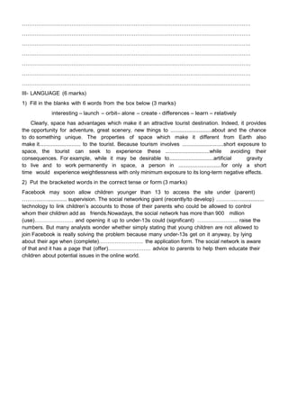 …………………………………………………………………………………………………………………
…………………………………………………………………………………………………………………
…………………………………………………………………………………………………………………
…………………………………………………………………………………………………………………
…………………………………………………………………………………………………………………
…………………………………………………………………………………………………………………
…………………………………………………………………………………………………………………
III- LANGUAGE (6 marks)
1) Fill in the blanks with 6 words from the box below (3 marks)
interesting – launch – orbit– alone – create - differences – learn – relatively
Clearly, space has advantages which make it an attractive tourist destination. Indeed, it provides
the opportunity for adventure, great scenery, new things to ............................about and the chance
to do something unique. The properties of space which make it different from Earth also
make it............................ to the tourist. Because tourism involves ............................short exposure to
space, the tourist can seek to experience these ..............................while avoiding their
consequences. For example, while it may be desirable to..............................artificial gravity
to live and to work permanently in space, a person in .............................for only a short
time would experience weightlessness with only minimum exposure to its long-term negative effects.
2) Put the bracketed words in the correct tense or form (3 marks)
Facebook may soon allow children younger than 13 to access the site under (parent)
………...…............. supervision. The social networking giant (recently/to develop) ………...…...............
technology to link children‟s accounts to those of their parents who could be allowed to control
whom their children add as friends.Nowadays, the social network has more than 900 million
(use)…………………. and opening it up to under-13s could (significant) ………………….. raise the
numbers. But many analysts wonder whether simply stating that young children are not allowed to
join Facebook is really solving the problem because many under-13s get on it anyway, by lying
about their age when (complete)……………………. the application form. The social network is aware
of that and it has a page that (offer)…………………… advice to parents to help them educate their
children about potential issues in the online world.
 