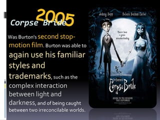2005Corpse Bride     Was Burton's second stop-motion film. Burton was able to again use his familiar styles and trademarks, such as the complex interaction between light and darkness, and of being caught between two irreconcilable worlds.