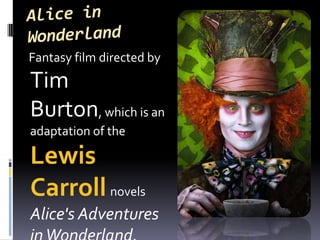Alice in Wonderland    Fantasy film directed by Tim Burton, which is an adaptation of the Lewis Carrollnovels Alice's Adventures in Wonderland.