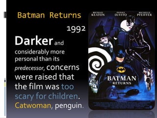 Batman Returns1992  Darker and considerably more personal than itspredecessor, concerns were raised that the film was too scary for children. Catwoman, penguin.