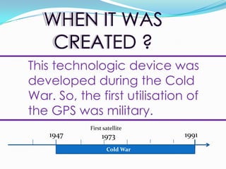 WHEN IT WAS CREATED ?This technologicdevicewasdevelopedduring the Cold War. So, the first utilisation of the GPS wasmilitary.First satellite 197319471991Cold War