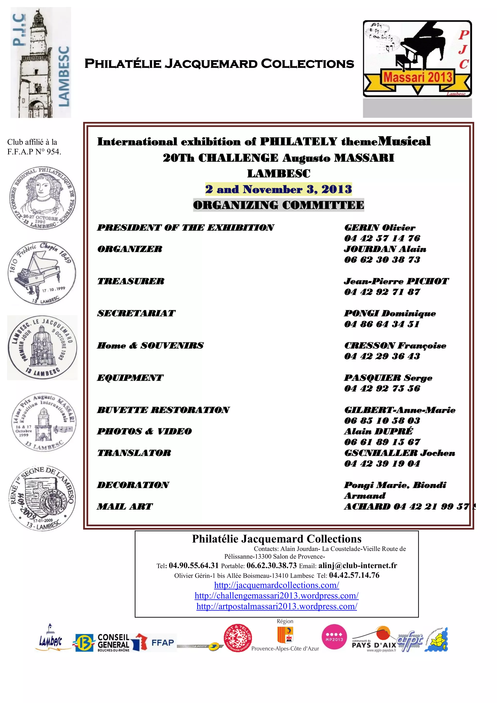 Philatélie Jacquemard Collections
- -
- -
: 04.90.55.64.31 Portable: 06.62.30.38.73 Email: alinj@club-internet.fr
Olivier Gérin-1 bis Allée Boismeau-13410 Lambesc Tel: 04.42.57.14.76
http://artpostalmassari2013.wordpress.com/
Philatélie Jacquemard Collections
Club affilié à la
F.F.A.P N° 954.
International exhibition of PHILATELY themeMusical
20Th CHALLENGE Augusto MASSARI
LAMBESC
2 and November 3, 2013
ORGANIZING COMMITTEE
PRESIDENT OF THE EXHIBITION
ORGANIZER
GERIN Olivier
04 42 57 14 76
JOURDAN Alain
06 62 30 38 73
TREASURER Jean-Pierre PICHOT
04 42 92 71 87
SECRETARIAT PONGI Dominique
04 86 64 34 51
Home & SOUVENIRS CRESSON Françoise
04 42 29 36 43
EQUIPMENT PASQUIER Serge
04 42 92 75 56
BUVETTE RESTORATION
PHOTOS & VIDEO
TRANSLATOR
DECORATION
MAIL ART
GILBERT-Anne-Marie
06 85 10 58 03
Alain DUPRÉ
06 61 89 15 67
GSCNHALLER Jochen
04 42 39 19 04
Pongi Marie, Biondi
Armand
ACHARD 04 42 21 99 57 Sachi
 