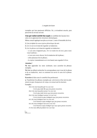 L’anglais de base
21
exemples qui leur paraissent difficiles. Ils y reviendront ensuite, puis
passeront au niveau suivant.
Ceux qui veulent enrichir leur acquis en comblant des lacunes lexi-
cales et en apprenant des structures idiomatiques.
Même conseil appliqué non plus au niveau 1, mais à l'ensemble du livre.
1. Lire et répéter la transcription phonétique du mot.
2. Lire le mot en évitant de regarder sa traduction.
3. Lire la phrase en évitant de regarder sa traduction :
– si son sens n'apparaît pas, lire la traduction du mot, puis à nou-
veau la phrase ;
– si son sens reste obscur, lire la traduction de la phrase ;
– relire plusieurs fois la phrase ;
– la répéter (mentalement ou à voix haute) sans regarder le livre.
Attention !
NE PAS apprendre les mots isolément, mais assimiler les phrases
exemples.
NE PAS (au début) rechercher la correspondance mot à mot de la phrase
et de sa traduction, mais se contenter de savoir le sens de la phrase
anglaise.
Exercices (à faire sous le contrôle d'un professeur).
a. Transformer les phrases exemples par substitution d'un mot (ou plu-
sieurs) ou par changement de temps, en conservant la structure.
Exemples :
She's the most beautiful girl I've ever met.
C'est la plus belle fille que j'aie jamais rencontrée.
She's the most beautiful woman I've ever met.
C'est la plus belle femme que j'aie jamais rencontrée.
She's the most intelligent woman I've ever met.
C'est la femme la plus intelligente que j'aie jamais rencontrée.
He's the most intelligent man I've ever met.
C'est l'homme le plus intelligent que j'aie jamais rencontré.
He's the most intelligent man we've ever met.
C'est l'homme le plus intelligent que nous ayons jamais rencontré.
It's the most difficult problem he's ever had.
 