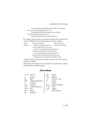 Organisation de l'ouvrage
22
C'est le problème le plus difficile qu'il ait jamais eu (à résoudre).
She was the most beautiful girl I'd ever met.
C'était la plus belle fille que j'eusse jamais rencontrée.
It was the longest film they'd ever seen.
C'était le plus long film qu'ils eussent jamais vu.
b. Composer d'autres phrases pour illustrer chaque mot en utilisant des
structures différentes qui seront empruntées à d'autres exemples.
deep How deep is the lake ? About ninety feet.
profond Quelle est la profondeur du lac ? Trente mètres environ.
It's the deepest lake I've ever seen.
C'est le lac le plus profond que j'aie jamais vu.
This lake is much deeper than the other one.
Ce lac est beaucoup plus profond que l'autre.
He spent days measuring how deep the lake was.
Il a passé des jours à mesurer la profondeur du lac.
c. Relever toutes les structures de même type dans une section de l'ou-
vrage et les comparer.
d. Composer des dialogues suivis en utilisant et, si nécessaire, en adap-
tant les phrases exemples données.
Abréviations
A ou A adjectif rég. régulier
a adverbe sing. singulier
fig. figuré s.o. someone (= qq.)
(GB) (anglais) britannique stt. surtout
I intransitif t transitif
(inv.) invariable (US) (anglais) américain
MOD modal (ou défectif) V ou V verbe
N ou N nom vulg. vulgaire
plur. pluriel * verbe irrégulier
qq. quelqu'un
 