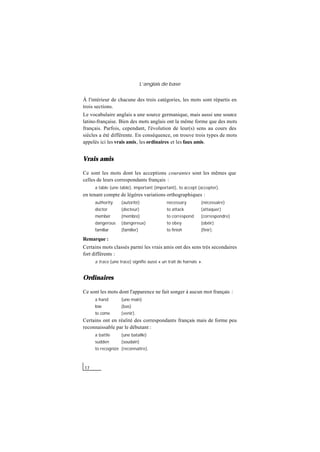 L’anglais de base
17
À l'intérieur de chacune des trois catégories, les mots sont répartis en
trois sections.
Le vocabulaire anglais a une source germanique, mais aussi une source
latino-française. Bien des mots anglais ont la même forme que des mots
français. Parfois, cependant, l'évolution de leur(s) sens au cours des
siècles a été différente. En conséquence, on trouve trois types de mots
appelés ici les vrais amis, les ordinaires et les faux amis.
Vrais amis
Ce sont les mots dont les acceptions courantes sont les mêmes que
celles de leurs correspondants français :
a table (une table), important (important), to accept (accepter).
en tenant compte de légères variations orthographiques :
authority (autorité) necessary (nécessaire)
doctor (docteur) to attack (attaquer)
member (membre) to correspond (correspondre)
dangerous (dangereux) to obey (obéir)
familiar (familier) to finish (finir).
Remarque :
Certains mots classés parmi les vrais amis ont des sens très secondaires
fort différents :
a trace (une trace) signifie aussi « un trait de harnais ».
Ordinaires
Ce sont les mots dont l'apparence ne fait songer à aucun mot français :
a hand (une main)
low (bas)
to come (venir).
Certains ont en réalité des correspondants français mais de forme peu
reconnaissable par le débutant :
a battle (une bataille)
sudden (soudain)
to recognize (reconnaître).
 