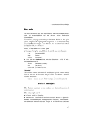 Organisation de l'ouvrage
18
Faux amis
Ces mots présentent avec des mots français une ressemblance phoné-
tique ou orthographique qui n'a parfois aucun fondement
étymologique.
L'expérience pédagogique montre que l'étudiant, devant un mot qu'il
ignore, fait preuve de la plus grande imagination : il lui arrive de traduire
a book [buk] (un livre) par « une chèvre », et il traduit souvent to hurt
[h@:t] (faire mal) par « heurter ».
En fait, les faux amis sont de deux types.
a. Ceux qui n'ont qu'un sens, différent de celui de leur sosie français :
a car (une automobile)
large (grand)
to dress ([s']habiller).
b. Ceux qui ont plusieurs sens dont un semblable à celui de leur
correspondant français :
an arm (une arme / un bras)
fine (fin / beau)
to succeed (succéder / réussir).
Attention !
On considère comme vrais amis des mots anglais qui ont comme unique
sens un des sens du mot-sosie français, même si ce dernier a d'autres
sens très différents :
to assist = assister (au sens d'aider, mais pas au sens d'être présent).
Phrases exemples
Elles illustrent seulement un ou quelques-uns des nombreux sens et
emplois du mot.
Elles ont un triple intérêt.
a. Présenter le mot en situation.
b. Présenter des centaines de structures usuelles. Celles-ci appartien-
nent très souvent à l'anglais parlé (questions, dialogues). Parallèlement,
leur traduction française est dans le style de la conversation familière
 