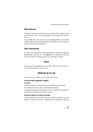 Organisation de l'ouvrage
20
Mots lexicaux
Il s'agit des nombres et unités de mesure, des jours de la semaine et des
mois de l'année, des termes géographiques et des adjectifs de nationa-
lité, etc.
Sont groupés dans cette annexe des mots indispensables, certains très
courants, mais qu'il eût été impossible de disséminer dans les quatre ni-
veaux en fonction de leur fréquence.
Mots fonctionnels
Il s'agit de tous les articles, pronoms personnels, pronoms et adjectifs
démonstratifs, adverbes, etc., qui doivent être connus mais n'auraient
pu, eux non plus, être dispersés parmi les 2 600 mots du corpus.
Index
Il donne en liste alphabétique les quelque 3000 mots de l'anglais de
base. Il fait du manuel un dictionnaire.
Méthode de travail
L'anglais de base s'adresse à trois types d'utilisateurs.
Ceux qui veulent apprendre l'anglais.
Attention !
Ce livre ne dispense en aucune manière de l'étude d'une grammaire.
Il ne donne pas la transcription phonétique des phrases.
Les débutants étudieront lentement le niveau 1 jusqu'à l'avoir totalement
assimilé avant de passer aux niveaux suivants.
Ceux qui veulent aviver leurs souvenirs.
Ces faux débutants (c'est-à-dire ceux qui « ont fait de l'anglais mais l'ont
oublié ») liront tout le niveau 1 attentivement en marquant les phrases
 