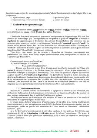 Document d’accompagnement des programmes d’anglais- 3éme AS- JUIN 2011 13
Les stratégies de gestion des ressources qui permettent d‟adapter l‟environnement ou de s‟adapter à lui et qui
comprennent :
- l’organisation du temps - la gestion de l’effort
- l’organisation de l’environnement d’étude - le soutien des autres
7. Evaluation des apprentissages
L‟évaluation est une action réalisée par un sujet, relative à un objet, située dans le temps
pour déterminer une valeur à l‟aide d’outils dans un but déterminé.
L‟évaluation fait partie intégrante du processus d‟enseignement et d‟apprentissage. Elle doit être
planifiée en même temps que l‟enseignement car elle permet de poser un diagnostic, d‟orienter la
régulation des apprentissages et de planifier des activités de remédiation. Elle s‟intéresse plus au
processus qu‟au produit, au résultat, et met davantage l‟accent sur le „pourquoi’ que sur le „quoi’. Le
résultat sert de point de départ dans l‟action d‟évaluation. Les informations recueillies, fournies par le
„feedback‟, permettront de mettre en place un dispositif pertinent et cohérent d‟actions pour améliorer
le rendement de l‟élève et l‟aider à mieux gérer son temps.
Vous devez vous assurer que les moyens et démarches de formation correspondent aux
performances des élèves. Vous devez adapter continuellement votre enseignement en fonction de
l‟apprentissage de vos élèves.
Comment apprécier le travail des élèves ?
Il y a différents types d‟évaluation.
7.1. L’évaluation diagnostique
Donnée sous forme de test en début d‟année, pour identifier le niveau réel de l‟élève, elle
permet de découvrir les forces et les faiblesses des élèves par rapport à leurs acquis (connaissances,
démarches, techniques et stratégies d‟apprentissage). A ce stade elle permet de préparer des activités
adaptées aux élèves. Une évaluation diagnostique vous permettra de mesurer le chemin parcouru, de
répertorier les éléments fondamentaux du programme des années précédentes non encore acquis, afin
de les intégrer dans votre progression. Des exercices bien ciblés vous apporteront l‟information la plus
complète. Cette évaluation ne fera l‟objet ni de notation ni de correction exhaustive. Elle sera un
diagnostic qui vous permettra de commencer à connaître vos élèves individuellement.
7.2. L’évaluation certificative
Instituée par le système scolaire, elle correspond à la logique de la sélection et de l‟orientation, elle
est basée sur l‟élaboration de tests et examens conformément aux directives officielles. La notation est
donc toujours indispensable dans la réalité de l‟établissement scolaire.
Exclusivement menée par l‟enseignant, elle intervient à l‟issue d‟un trimestre ou d‟une année et
rend compte de l‟apprentissage de chaque élève.
Se situant donc à la fin d‟une période d‟enseignement, elle se réfère à une norme préalablement
établie et se traduit le plus souvent par une note chiffrée. Son but est de consigner des résultats pour les
communiquer, valider ou justifier une orientation de l‟élève, établir un classement, sélectionner
(concours…) etc.
A la fin de l‟unité d‟apprentissage ou à intervalles réguliers, il conviendra de faire le bilan des
acquisitions des élèves. L’évaluation certificative permet de baliser l‟apprentissage. Elle permet à
l‟élève de cerner de façon plus globale son apprentissage et de se situer par rapport aux autres et par
rapport à l‟institution.
 