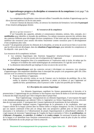 Document d’accompagnement des programmes d’anglais- 3éme AS- JUIN 2011 17
8. Apprentissages propres a la discipline et ressources de la compétence (voir page 7 du
programme 3ème
AS).
Les compétences disciplinaires visées doivent refléter l‟ensemble des résultats d‟apprentissage que les
élèves devront maîtriser à la fin de cette année.
A travers l‟énoncé de chacune d‟elles, on retrouve les intentions de formation c‟est-à-dire le pourquoi
d‟une situation pédagogique donnée.
8.1 ressources de la compétence
Qu’est-ce qu’une ressource ?
C‟est l‟ensemble des capacités, attitudes et connaissances (données, notions, faits, concepts, etc.)
mobilisables pour identifier et résoudre des problèmes. Ces mêmes ressources peuvent être utilisées dans
des contextes différents pour développer diverses compétences. Il faut noter que des compétences peuvent
mobiliser des ressources pour ensuite elle-même fonctionner comme ressources pour le développement
d‟une compétence plus vaste.
Le point 7 du programme présente les éléments de la discipline, en terme de savoir/savoir faire et savoir être
que les élèves doivent développer, dans des situations d’apprentissages, pour atteindre les compétences et
les objectifs visés pour la 3as.
Les ressources de la compétence incluent :
 Les contenus linguistiques (des fonctions langagières/ structures/lexique / prononciation et
orthographe .Ce sont les savoirs mis à la disposition de l‟apprenant.
 Les habiletés langagières liées à la compréhension et l‟expression orale et écrite, de même que les
stratégies et la maîtrise des outils technologiques de communication. Il s‟agit des savoir faire.
 La dimension interculturelle qui implique la mise en œuvre des savoir être.
Les situations d’apprentissages sont des contextes servant à développer ces ressources. (ces situations
d‟apprentissages sont amplement détaillées dans le descriptif des projets (voir programme pp01-20) .Elles
doivent avoir en commun les caractéristiques suivantes :
 Poser un problème à l‟apprenant,
 Proposer des activités variées en vue de l‟amener vers la résolution du problème .De ce fait,
rendre la situation d‟apprentissage opératoire, et mettre en évidence ce que l‟apprenant est
capable de faire, spontanément, ainsi le pousser à aller le plus loin possible par lui-même.
8.2. Description du contenu linguistique
Les éléments linguistiques englobent les formes grammaticales et lexicales et la
prononciation. L‟apprentissage de ces éléments se fera toujours sous forme de tâches et d‟activités pratiquées
à chacune des étapes du projet que l‟élève intégrera dans le projet final.
Pour l‟apprentissage / enseignement de ces éléments linguistiques, il sera toujours fait appel
à des stratégies pédagogiques qui aideront l‟élève à s‟approprier ces formes linguistiques et à les réinvestir
dans de nouveaux projets. L‟enseignant doit s‟assurer également de la pertinence de leur utilisation.
Ce programme implique toujours l‟apprentissage de la grammaire et du vocabulaire, ainsi que
l‟aspect culturel de la langue (surtout dans les filières lettres et langues étrangères). En fait, il recommande
que ces aspects continuent d‟être pris en charge dans une perspective globale pour en faire des outils
nécessaires à la réalisation et à l‟aboutissement de projets linguistiquement et culturellement cohérents. Il
s‟agit toujours de réorienter l‟apprentissage de l‟anglais de façon à permettre à l‟élève de problématiser, de
s’informer, d’organiser, de contrôler, de réaliser et de rendre compte. En saisissant la portée des formes
de la langue et en identifiant leurs fonctions communicatives, l‟apprenant saura de plus en plus les utiliser
dans la finalisation du ou des projets qu‟il devra concevoir.
 
