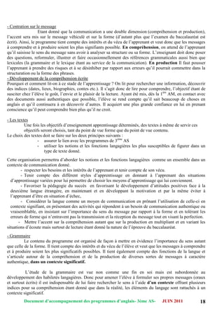 Document d’accompagnement des programmes d’anglais- 3éme AS- JUIN 2011 18
- Centration sur le message
Etant donné que la communication a une double dimension (compréhension et production),
l‟accent sera mis sur le message véhiculé et sur la forme (d‟autant plus que l‟examen du baccalauréat est
écrit). Ainsi, le programme tient compte des intérêts et du vécu de l‟apprenant et veut donc que les messages
à comprendre et à produire soient les plus signifiants possible. En compréhension, on attend de l‟apprenant
qu‟il saisisse le sens du message sans avoir à analyser sa structure ou sa forme. L‟enseignant doit donc poser
des questions, reformuler, illustrer et faire occasionnellement des références grammaticales aussi bien que
lexicales (la grammaire et le lexique étant au service de la communication). En production Il faut pousser
l‟apprenant à prendre des risques et à se désinhiber par rapport aux erreurs qu‟il pourrait commettre dans la
structuration ou la forme des phrases.
-- DDéévveellooppppeemmeenntt ddee llaa ccoommpprrééhheennssiioonn ééccrriittee
Pourquoi et comment lit-on à ce stade de l‟apprentissage ? On lit pour rechercher une information, découvrir
des indices (dates, lieux, biographies, contes etc.). Il s‟agit donc de lire pour comprendre, l‟objectif étant de
susciter chez l‟élève le goût, l‟envie et le plaisir de la lecture. Ayant été mis, dès la 1ère
AM, en contact avec
des documents aussi authentiques que possible, l‟élève se rend compte qu‟il sait beaucoup de choses en
anglais et qu‟il continuera à en découvrir d‟autres. Il acquiert une plus grande confiance en lui en prenant
conscience qu‟il peut comprendre bien plus qu‟il ne croit.
- Les textes
Une fois les objectifs d‟enseignement apprentissage déterminés, des textes à même de servir ces
objectifs seront choisis, tant du point de vue forme que du point de vue contenu.
Le choix des textes doit se faire sur les deux principes suivants :
- assurer le lien avec les programmes de 3ème
AS
- utiliser les notions et les fonctions langagières les plus susceptibles de figurer dans un
type de texte donné.
Cette organisation permettra d‟aborder les notions et les fonctions langagières comme un ensemble dans un
contexte de communication donné.
- respecter les besoins et les intérêts de l‟apprenant et tenir compte de son vécu.
- Tenir compte des différent styles d‟apprentissage en donnant à l‟apprenant des situations
d‟apprentissage variées pour lui permettre de choisir les moyens d‟apprentissage qui lui conviennent.
- Favoriser la pédagogie du succès en favorisant le développement d‟attitudes positives face à la
deuxième langue étrangère, en maintenant et en développant la motivation et par la même éviter à
l‟apprenant d‟être en situation d‟échec,
- Considérer la langue comme un moyen de communication en prônant l‟utilisation de celle-ci en
contexte signifiant, en présentant des activités qui répondent à un besoin de communication authentique ou
vraisemblable, en insistant sur l‟importance du sens du message par rapport à la forme et en tolérant les
erreurs de forme qui n‟entravent pas la transmission et la réception du message tout en visant la perfection.
- Mettre l‟accent sur la compréhension autant que sur la production en multipliant et en variant les
situations d‟écoute mais surtout de lecture étant donné la nature de l‟épreuve du baccalauréat.
- Grammaire
Le contenu du programme est organisé de façon à mettre en évidence l‟importance du sens autant
que celle de la forme. Il tient compte des intérêts et du vécu de l‟élève et veut que les messages à comprendre
et à produire soient les plus significatifs possibles. Il tient également compte des fonctions de la langue et
s‟articule autour de la compréhension et de la production de diverses sortes de messages à caractère
authentique, dans un contexte significatif.
L‟étude de la grammaire est vue non comme une fin en soi mais est subordonnée au
développement des habiletés langagières. Donc pour amener l‟élève à formuler ses propres messages (oraux
et surtout écrits) il est indispensable de lui faire rechercher le sens à l‟aide d’un contexte offrant plusieurs
indices pour sa compréhension étant donné que dans la réalité, les éléments du langage sont rattachés à un
contexte significatif.
 