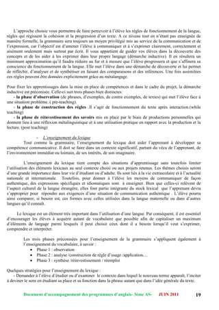 Document d’accompagnement des programmes d’anglais- 3éme AS- JUIN 2011 19
L‟approche choisie vous permettra de faire percevoir à l‟élève les règles de fonctionnement de la langue,
règles qui régissent la cohésion et la progression d‟un texte. A ce niveau tout en n‟étant pas enseignée de
manière formelle, la grammaire sera toujours un moyen privilégié mis au service de la communication et de
l‟expression, car l‟objectif est d‟amener l‟élève à communiquer et à s‟exprimer clairement, correctement et
aisément oralement mais surtout par écrit. Il vous appartient de guider vos élèves dans la découverte des
concepts et de les aider à les exprimer dans leur propre langage (démarche inductive). Il en résultera un
minimum approximation qu‟il faudra réduire au fur et à mesure que l‟élève progressera et que s‟affinera sa
conscience du fonctionnement de la langue. Elle met l‟élève dans une démarche de découverte et lui permet
de réfléchir, d‟analyser et de synthétiser en faisant des comparaisons et des inférences. Une fois assimilées
ces règles peuvent être données explicitement grâce au métalangage.
Pour fixer les apprentissages dans la mise en place de compétences et dans le cadre du projet, la démarche
inductive est préconisée. Celle-ci suit trois phases bien distinctes:
- la phase d’observation (de phrases, d‟exemples, de contre exemples, de textes) qui met l‟élève face à
une situation problème. ( pre-teaching).
- la phase de construction des règles .Il s‟agit de fonctionnement du texte après interaction.(while
teaching)
- la phase de réinvestissement des savoirs mis en place par le biais de productions personnelles qui
donnent lieu à une réflexion métalinguistique et à une utilisation pratique en rapport avec la production et la
lecture. (post teaching)
- L’enseignement du lexique
Tout comme la grammaire, l‟enseignement du lexique doit aider l‟apprenant à développer sa
compétence communicative. Il doit se faire dans un contexte significatif, partant du vécu de l‟apprenant, de
l‟environnement immédiat ou lointain, de ses intérêts, de son imaginaire.
L‟enseignement du lexique tient compte des situations d‟apprentissage sans toutefois limiter
l‟utilisation des éléments lexicaux au seul contexte choisi ou aux projets retenus. Les thèmes choisis seront
d‟une grande importance dans leur vie d‟étudiant ou d‟adulte. Ils sont liés à la vie extrascolaire et à l‟actualité
nationale et internationale. Toutefois, pour donner à l‟élève les moyens de communiquer de façon
authentique, des expressions spécifiques et idiomatiques sont à enseigner. Bien que celles-ci relèvent de
l‟aspect culturel de la langue étrangère, elles font partie intégrante du stock lexical que l‟apprenant devra
s‟approprier pour répondre aux exigences d‟une situation de communication authentique . L‟élève pourra
ainsi comparer, si besoin est, ces formes avec celles utilisées dans la langue maternelle ou dans d‟autres
langues qu‟il connaît.
Le lexique est un élément très important dans l‟utilisation d‟une langue. Par conséquent, il est essentiel
d‟encourager les élèves à acquérir autant de vocabulaire que possible afin de capitaliser un maximum
d‟éléments de langage parmi lesquels il peut choisir ceux dont il a besoin lorsqu‟il veut s‟exprimer,
comprendre et interpréter.
Les trois phases préconisées pour l‟enseignement de la grammaire s‟appliquent également à
l‟enseignement du vocabulaire, à savoir :
 Phase 1 : observation
 Phase 2 : analyse /construction de règle d‟usage /application…
 Phase 3 : synthèse /réinvestissement / réemploi
Quelques stratégies pour l‟enseignement du lexique :
- Demander à l‟élève d‟étudier ou d‟examiner le contexte dans lequel le nouveau terme apparaît, l‟inciter
à deviner le sens en étudiant sa place et sa fonction dans la phrase autant que dans l‟idée générale du texte.
 