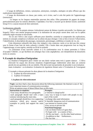 Document d’accompagnement des programmes d’anglais- 3éme AS- JUIN 2011 20
- L‟usage de définitions, mimes, synonymes, antonymes, exemples, analogies est plus efficace que des
explications interminables.
- L‟usage du dictionnaire en classe, par contre, est à éviter, sauf si cela fait partie de l‟apprentissage
(instruction)
La langue ou les langues maternelles peuvent être utiles. Elles permettent de gagner du temps,
particulièrement pour les notions abstraites. Cependant, il ne faut y recourir qu‟en dernier ressort, seulement
lorsqu‟il n‟y a aucun moyen de faire autrement.
La dimension culturelle
En 3ème
AS, les projets retenus s‟articuleront autour de thèmes à portée universelle. Les thèmes par
lesquels l‟élève sera amené progressivement à la réalisation de son projet seront donc axés sur la sphère
culturelle anglo-saxonne et universelle.
En six ans l‟élève a des acquis suffisants pour identifier, assimiler et comprendre des explications,
notions et concepts complexes et abstraits sur la culture du pays étranger. Cela se fera à travers l‟observation,
l‟identification, la description des paysages, monuments, personnages, emblèmes et modes de vie, etc.
Cette dimension culturelle doit donc être intégrée à des contextes variés et ne doit pas être conçue
sous la forme d‟une liste de traits culturels à étudier. Elle s‟insère dans une progression tout au long de
l‟apprentissage, et sera reprise, enrichie au fil de la scolarité.
La conscience d‟une nouvelle culture et à la confrontation avec la sienne permettra à l‟élève
d‟accepter l‟altérité ; ce qui facilitera ses échanges face à des anglophones, son interprétation de documents
écrits ou sonores.
9. Exemple de situation d’intégration
La situation d‟intégration peut s‟étaler sur une durée variant entre trois à quatre séances . L‟élève
réinvestit les acquis des diverses situations d‟apprentissages indéterminé selon dans un contexte
proche de son quotidien et de ses intérêts. Elle doit avant tout permettre de procéder à son évaluation
(auto évaluation / co-évaluation /évaluation de régulation faisant suite à l‟évaluation de l‟enseignant
.
L‟exemple ci-dessus présente les deux phases de la situation d‟intégration
1. la phase de réinvestissement
2. la phase d‟évaluation
1. la phase de réinvestissement
Topic: you have had a class discussion about the following statement: the Internet is one of the
most important means of communication nowadays.
Write an opinion essay of about fifteen lines on this topic.
Instructions to students:
-Your essay should have two paragraphs.
-each paragraph should start with a topic
sentence introducing the main idea.
-each paragraph should have two supporting
sentences, which give reasons and/or
examples to justify and support the main
idea.
Prompts:
a/-internet is cheap/useful
-easy way to keep in touch with people in any
part of the world
-exchange idea sand information
b/-harmful/ dangerous tool of communication
-use internet to commit crime
-Easy access to private life
Functional language:
-I do not think/I believe/I agree that…
-To begin with / as a matter of fact…
- On the one hand…./on the other hand sentence
- In addition to that / furthermore...
-The fact that ….
 