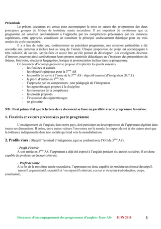 Document d’accompagnement des programmes d’anglais- 3éme AS- JUIN 2011 3
Préambule
Le présent document est conçu pour accompagner la mise en œuvre des programmes des deux
principaux groupes de filières de troisième année secondaire. Il est important de mentionner que ce
programme est construit conformément à l‟approche par les compétences préconisées par les instances
supérieures, cette approche, constituant de constituer le principal soubassement théorique pour les trois
années du cycle secondaire.
Il y a lieu de noter que, contrairement au précédent programme, une attention particulière a été
accordée aux contenus à inclure tout au long de l‟année. Chaque proposition de projet est accompagnée à
titre indicatif, de savoirs, savoir-faire et savoir être qu‟elle permet de développer. Les enseignants désireux
d‟innover, pourront ainsi confectionner leurs propres matériels didactiques en s‟inspirant des propositions de
thèmes, fonctions, structures langagières, lexique et prononciation inclues dans ce programme.
Ce document d‟accompagnement se propose d‟expliciter les points suivants :
- les finalités et valeurs
- les objectifs généraux pour la 3ème
AS
- les profils de sortie à l‟issue de la 3ème
AS : objectif terminal d‟intégration (O.T.I.)
- le profil d‟entrée en 3ème
AS
- l‟approche par les compétences : une pédagogie de l‟intégration
- les apprentissages propres à la discipline
- les ressources de la compétence
- les projets proposés
- l‟évaluation des apprentissages
- un glossaire
NB : Il est primordial que la lecture de ce document se fasse en parallèle avec le programme lui-même.
1. Finalités et valeurs préconisées par le programme
L‟enseignement de l‟anglais, dans notre pays, doit participer au développement de l‟apprenant algérien dans
toutes ses dimensions. Il prône, entre autres valeurs l‟ouverture sur le monde, le respect de soi et des autres ainsi que
la tolérance indispensable dans une société qui tend vers la mondialisation.
2. Profils visés : Objectif Terminal d‟Intégration, (qui se confond avec l‟OII de 3ème
AS).
- Profil d’entrée :
A son entrée en 3ème
AS, l‟apprenant a déjà été exposé à l‟anglais pendant six années scolaires. Il est donc
capable de produire un énoncé cohérent.
- Profil de sortie
A la fin de la troisième année secondaire, l‟apprenant est donc capable de produire un énoncé descriptif,
narratif, argumentatif, expositif et / ou injonctif cohérent, correct et structuré (introduction, corps,
conclusion).
 