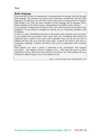 Document d’accompagnement des programmes d’anglais- 3éme AS- JUIN 2011 31
Text
Body language
More than half of what we communicate is communicated not through words but through
body language. This includes our posture, facial expressions, and gestures. Because body
language is so important, you will want to know what yours is saying and how to interpret
other people‟s, too. Here are some examples of body language and its meaning. (Note:
These meanings are for North America. Interpretations may differ in other cultures.)
If your posture is slumped and your head is down, this could mean that you are sad or lack
confidence. If your posture is straight but relaxed, you are expressing confidence and
friendliness.
A smile is a sign of friendliness and interest. But people smile sometime just to be polite.
To get another clue from people‟s faces, notice their eyes. Friendliness and interest are
expressed when a person‟s eyes meet yours (especially when you are the one who is
talking) and then look away and meet yours again. A person who doesn‟t look away is
expressing a challenge. A person who doesn‟t look at you is expressing a lack of interest
or is shy.
Hand gestures can mean a person is interested in the conversation. But repeated
movements – like tapping a pencil or tapping a foot – often mean the person is either
impatient or nervous. Stay away from someone who points at you while talking with you:
That person might be angry at you or feel superior to you.
Source : New interchange, Jack C Richards(1997), p.91
 