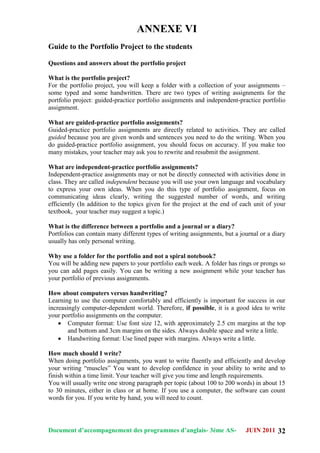 Document d’accompagnement des programmes d’anglais- 3éme AS- JUIN 2011 32
ANNEXE VI
Guide to the Portfolio Project to the students
Questions and answers about the portfolio project
What is the portfolio project?
For the portfolio project, you will keep a folder with a collection of your assignments –
some typed and some handwritten. There are two types of writing assignments for the
portfolio project: guided-practice portfolio assignments and independent-practice portfolio
assignment.
What are guided-practice portfolio assignments?
Guided-practice portfolio assignments are directly related to activities. They are called
guided because you are given words and sentences you need to do the writing. When you
do guided-practice portfolio assignment, you should focus on accuracy. If you make too
many mistakes, your teacher may ask you to rewrite and resubmit the assignment.
What are independent-practice portfolio assignments?
Independent-practice assignments may or not be directly connected with activities done in
class. They are called independent because you will use your own language and vocabulary
to express your own ideas. When you do this type of portfolio assignment, focus on
communicating ideas clearly, writing the suggested number of words, and writing
efficiently (In addition to the topics given for the project at the end of each unit of your
textbook, your teacher may suggest a topic.)
What is the difference between a portfolio and a journal or a diary?
Portfolios can contain many different types of writing assignments, but a journal or a diary
usually has only personal writing.
Why use a folder for the portfolio and not a spiral notebook?
You will be adding new papers to your portfolio each week. A folder has rings or prongs so
you can add pages easily. You can be writing a new assignment while your teacher has
your portfolio of previous assignments.
How about computers versus handwriting?
Learning to use the computer comfortably and efficiently is important for success in our
increasingly computer-dependent world. Therefore, if possible, it is a good idea to write
your portfolio assignments on the computer.
 Computer format: Use font size 12, with approximately 2.5 cm margins at the top
and bottom and 3cm margins on the sides. Always double space and write a little.
 Handwriting format: Use lined paper with margins. Always write a little.
How much should I write?
When doing portfolio assignments, you want to write fluently and efficiently and develop
your writing “muscles” You want to develop confidence in your ability to write and to
finish within a time limit. Your teacher will give you time and length requirements.
You will usually write one strong paragraph per topic (about 100 to 200 words) in about 15
to 30 minutes, either in class or at home. If you use a computer, the software can count
words for you. If you write by hand, you will need to count.
 