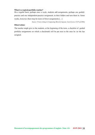 Document d’accompagnement des programmes d’anglais- 3éme AS- JUIN 2011 33
What is a typical portfolio routine?
On a regular basis, perhaps once a week, students add assignments, perhaps one guided-
practice and one independent-practice assignment, to their folders and turn them in. Some
weeks, however, there may be more or fewer assignments […]
Source: From writing to Composing (Beverly Ingram, Carol Lewis, CUP ed.2004)
Observation:
The teacher might give to the students, at the beginning of the term, a checklist of guided
portfolio assignments on which a checkmark will be put next to the ones he /or she has
assigned.
 