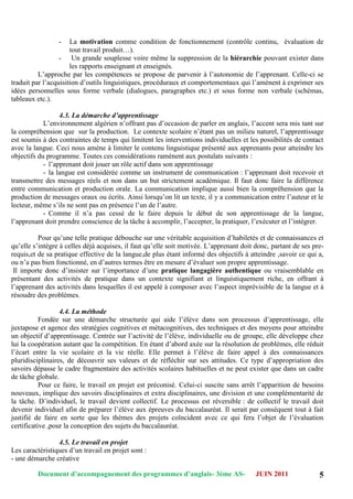Document d’accompagnement des programmes d’anglais- 3éme AS- JUIN 2011 5
- La motivation comme condition de fonctionnement (contrôle continu, évaluation de
tout travail produit…).
- Un grande souplesse voire même la suppression de la hiérarchie pouvant exister dans
les rapports enseignant et enseignés.
L‟approche par les compétences se propose de parvenir à l‟autonomie de l‟apprenant. Celle-ci se
traduit par l‟acquisition d‟outils linguistiques, procéduraux et comportementaux qui l‟amènent à exprimer ses
idées personnelles sous forme verbale (dialogues, paragraphes etc.) et sous forme non verbale (schémas,
tableaux etc.).
4.3. La démarche d’apprentissage
L‟environnement algérien n‟offrant pas d‟occasion de parler en anglais, l‟accent sera mis tant sur
la compréhension que sur la production. Le contexte scolaire n‟étant pas un milieu naturel, l‟apprentissage
est soumis à des contraintes de temps qui limitent les interventions individuelles et les possibilités de contact
avec la langue. Ceci nous amène à limiter le contenu linguistique présenté aux apprenants pour atteindre les
objectifs du programme. Toutes ces considérations ramènent aux postulats suivants :
- l‟apprenant doit jouer un rôle actif dans son apprentissage
- la langue est considérée comme un instrument de communication : l‟apprenant doit recevoir et
transmettre des messages réels et non dans un but strictement académique. Il faut donc faire la différence
entre communication et production orale. La communication implique aussi bien la compréhension que la
production de messages oraux ou écrits. Ainsi lorsqu‟on lit un texte, il y a communication entre l‟auteur et le
lecteur, même s‟ils ne sont pas en présence l‟un de l‟autre.
- Comme il n‟a pas cessé de le faire depuis le début de son apprentissage de la langue,
l‟apprenant doit prendre conscience de la tâche à accomplir, l‟accepter, la pratiquer, l‟exécuter et l‟intégrer.
Pour qu‟une telle pratique débouche sur une véritable acquisition d‟habiletés et de connaissances et
qu‟elle s‟intègre à celles déjà acquises, il faut qu‟elle soit motivée. L‟apprenant doit donc, partant de ses pre-
requis,et de sa pratique effective de la langue,de plus étant informé des objectifs à atteindre ,savoir ce qui a,
ou n‟a pas bien fonctionné, en d‟autres termes être en mesure d‟évaluer son propre apprentissage.
Il importe donc d‟insister sur l‟importance d‟une pratique langagière authentique ou vraisemblable en
présentant des activités de pratique dans un contexte signifiant et linguistiquement riche, en offrant à
l‟apprenant des activités dans lesquelles il est appelé à composer avec l‟aspect imprévisible de la langue et à
résoudre des problèmes.
4.4. La méthode
Fondée sur une démarche structurée qui aide l‟élève dans son processus d‟apprentissage, elle
juxtapose et agence des stratégies cognitives et métacognitives, des techniques et des moyens pour atteindre
un objectif d‟apprentissage. Centrée sur l‟activité de l‟élève, individuelle ou de groupe, elle développe chez
lui la coopération autant que la compétition. En étant d‟abord axée sur la résolution de problèmes, elle réduit
l‟écart entre la vie scolaire et la vie réelle. Elle permet à l‟élève de faire appel à des connaissances
pluridisciplinaires, de découvrir ses valeurs et de réfléchir sur ses attitudes. Ce type d‟appropriation des
savoirs dépasse le cadre fragmentaire des activités scolaires habituelles et ne peut exister que dans un cadre
de tâche globale.
Pour ce faire, le travail en projet est préconisé. Celui-ci suscite sans arrêt l‟apparition de besoins
nouveaux, implique des savoirs disciplinaires et extra disciplinaires, une division et une complémentarité de
la tâche. D‟individuel, le travail devient collectif. Le processus est réversible : de collectif le travail doit
devenir individuel afin de préparer l‟élève aux épreuves du baccalauréat. Il serait par conséquent tout à fait
justifié de faire en sorte que les thèmes des projets coïncident avec ce qui fera l‟objet de l‟évaluation
certificative ,pour la conception des sujets du baccalauréat.
4.5. Le travail en projet
Les caractéristiques d‟un travail en projet sont :
- une démarche créative
 