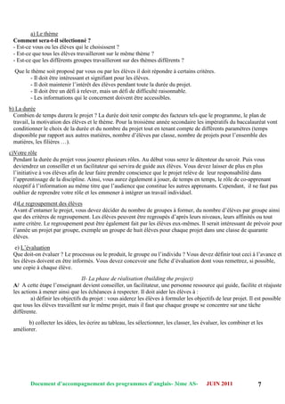 Document d’accompagnement des programmes d’anglais- 3éme AS- JUIN 2011 7
a) Le thème
Comment sera-t-il sélectionné ?
- Est-ce vous ou les élèves qui le choisissent ?
- Est-ce que tous les élèves travailleront sur le même thème ?
- Est-ce que les différents groupes travailleront sur des thèmes différents ?
Que le thème soit proposé par vous ou par les élèves il doit répondre à certains critères.
- Il doit être intéressant et signifiant pour les élèves.
- Il doit maintenir l‟intérêt des élèves pendant toute la durée du projet.
- Il doit être un défi à relever, mais un défi de difficulté raisonnable.
- Les informations qui le concernent doivent être accessibles.
b) La durée
Combien de temps durera le projet ? La durée doit tenir compte des facteurs tels que le programme, le plan de
travail, la motivation des élèves et le thème. Pour la troisième année secondaire les impératifs du baccalauréat vont
conditionner le choix de la durée et du nombre du projet tout en tenant compte de différents paramètres (temps
disponible par rapport aux autres matières, nombre d‟élèves par classe, nombre de projets pour l‟ensemble des
matières, les filières …).
c)Votre rôle
Pendant la durée du projet vous jouerez plusieurs rôles. Au début vous serez le détenteur du savoir. Puis vous
deviendrez un conseiller et un facilitateur qui servira de guide aux élèves. Vous devez laisser de plus en plus
l‟initiative à vos élèves afin de leur faire prendre conscience que le projet relève de leur responsabilité dans
l‟apprentissage de la discipline. Ainsi, vous aurez également à jouer, de temps en temps, le rôle de co-apprenant
réceptif à l‟information au même titre que l‟audience que constitue les autres apprenants. Cependant, il ne faut pas
oublier de reprendre votre rôle et les emmener à intégrer un travail individuel.
d)Le regroupement des élèves
Avant d‟entamer le projet, vous devez décider du nombre de groupes à former, du nombre d‟élèves par groupe ainsi
que des critères de regroupement. Les élèves peuvent être regroupés d‟après leurs niveaux, leurs affinités ou tout
autre critère. Le regroupement peut être également fait par les élèves eux-mêmes. Il serait intéressant de prévoir pour
l‟année un projet par groupe, exemple un groupe de huit élèves pour chaque projet dans une classe de quarante
élèves.
e) L‟évaluation
Que doit-on évaluer ? Le processus ou le produit, le groupe ou l‟individu ? Vous devez définir tout ceci à l‟avance et
les élèves doivent en être informés. Vous devez concevoir une fiche d‟évaluation dont vous remettrez, si possible,
une copie à chaque élève.
II- La phase de réalisation (building the project)
ِA/ A cette étape l‟enseignant devient conseiller, un facilitateur, une personne ressource qui guide, facilite et réajuste
les actions à mener ainsi que les échéances à respecter. Il doit aider les élèves à :
a) définir les objectifs du projet : vous aiderez les élèves à formuler les objectifs de leur projet. Il est possible
que tous les élèves travaillent sur le même projet, mais il faut que chaque groupe se concentre sur une tâche
différente.
b) collecter les idées, les écrire au tableau, les sélectionner, les classer, les évaluer, les combiner et les
améliorer.
 