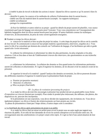 Document d’accompagnement des programmes d’anglais- 3éme AS- JUIN 2011 8
c) établir le plan de travail et décider des actions à mener : Quand les élèves sauront ce qu‟ils auront à faire ils
devront :
- identifier le genre, les sources et les méthodes de collecte d‟informations dont ils auront besoin ;
- établir une liste du matériel dont ils auront besoin (exemple : les supports techniques)
- établir un échéancier
- partager les responsabilités
d) fixer les habiletés et autres relatives au projet : quand les détails du projet auront été planifiés, vous saurez
exactement quel type de langage sera nécessaire pour l‟exécuter. Vous vous concentrerez sur l‟enseignement des
habiletés langagières dont les élèves auront besoin pour leur projet. D‟autres habiletés comme les techniques
d‟interview, de documentation, de prise de notes seront également enseignées.
B/ Pendant ce temps les élèves doivent :
a- concevoir le matériel et faire un plan du projet lui même. A cette étape du projet les élèves ont le contrôle
de leur travail. Ils commencent à concevoir leur propre matériel, (questionnaires, interviews, enquêtes etc.). Vous
aurez le rôle d‟un consultant qui donnera des conseils sur l‟utilisation du langage, d‟un facilitateur qui aide et guide
quand cela s‟avère nécessaire.
b- collecter les informations et sélectionner les idées les plus pertinentes, les plus originales et les plus
créatives. Cela se fera dans et hors de l‟établissement à travers des interviews, des questionnaires ou une recherche
documentaire.
c- collationner les informations : la collation des données se fera quand toutes les informations pertinentes
auront été collectées et sélectionnées. Il s‟agira d‟organiser les données, de les discuter et de les analyser avant de les
présenter.
d- organiser le travail et le matériel : quand l‟analyse des données est terminée, les élèves pourront discuter
des différentes manières d‟organiser le matériel pour la présentation finale du projet.
e- Premier jet (première mouture)
f- Relecture et collection.
g- Mise au propre (final draft).
III-. La phase de restitution (presenting the project)
A ce stade les élèves devront être encouragés à présenter leur produit devant un grand public (sous forme
d‟exposition ou à travers Internet par exemple). Pour rendre le produit plus intéressant, des tableaux, des photos, des
diapositives etc. peuvent être incorporées.
Si la présentation est une exposition, vous devez décider des équipements, des invitations etc. Vous devez
également préparer vos élèves à fournir des éclaircissements sur leurs projets aux invités.
La phase de présentation n‟étant pas l‟étape ultime, d‟autres étapes sont à considérer :
a- Le feed-back des élèves après présentation du projet à un public
A ce stade les élèves font un retour en arrière pour revoir le projet sous un autre angle par rapport aux
réactions du public. Il est utile de leur demander de revoir les actions entreprises et d‟en discuter entre eux. Ils
envisageraient ainsi des améliorations si le projet venait à être repris. Il s‟agit en fait d‟une autoévaluation de leur
travail.
 