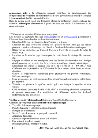 11 ‫االنجليزية‬ ‫منهاج‬-‫ثانوي‬ ‫ثالثة‬ ‫سنة‬-‫الشعب‬ ‫كل‬-‫جوان‬ ‫طبعة‬2011-
complément utile à la pédagogie, pouvant contribuer au développement des
compétences de recherche documentaire de l’élève (Documentary skills) et le mener
à l‟autonomie de la réflexion et de l’action.
Dans la mesure où il reçoit une formation idoine, le professeur pourra élaborer des
activités didactiques alternatives à partir de tous ces outils d’information et de
communication.
**Utilisation du web dans l’élaboration des projets :
Les moteurs de recherche tels que www.google.com et www.ask.com permettront à
l’élève de faire des recherches sur les thèmes suivants :
- Situer les différentes civilisations dans l’espace et le temps
- Localiser les pays considérés comme des ‘paradis fiscaux’ afin que les élèves
prennent conscience des dangers de l’évasion fiscale et du blanchiment d’argent ;
- Découvrir les possibilités de transfert d’argent à travers le web (code de cartes de
crédit, etc.)
- Localiser sur le web les pays connus pour la contrefaçon, le piratage électronique,
etc.
- Engager les élèves et leur enseignant dans des forums de discussion sur l’éthique
dans le commerce et la protection de la création scientifique, littéraire et artistique
- Encourager les élèves à accéder aux sites de l’UNICEF et l’UNESCO pour
s’informer sur la promotion de l’éducation, la lutte contre l’illettrisme au niveau
planétaire
- Utiliser la vidéo/caméra numérique pour promouvoir un produit commercial,
littéraire, artistique
- Faire un montage, un générique ou un fond sonore/musical pour un item publicitaire,
par exemple
- Visualiser les planètes du système solaire grâce aux images de synthèse et sites
virtuels
- Créer un réseau (network) d’amis via le ‘chat’ et l’e-mailing afin de se comprendre
et prendre conscience des similitudes et différences culturelles (cultural
understanding and awareness)
7.4. Des savoir-être (Intercultural Outcomes/ Social Skills Outcomes).
Comment se comporter dans une situation d‟apprentissage:
- Travailler à deux ou en groupe
- Prendre la parole et attendre son tour de parole
- Partager les informations
- Savoir écouter les autres ; ne pas parler ensemble
- Apprendre des autres
- Respecter le point de vue des autres et l’accepter
- Etre tolérant, souple et ouvert
- Présenter un travail propre et bien fini
 