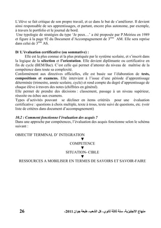 26 ‫االنجليزية‬ ‫منهاج‬-‫ثانوي‬ ‫ثالثة‬ ‫سنة‬-‫الشعب‬ ‫كل‬-‫جوان‬ ‫طبعة‬2011-
L’élève se fait critique de son propre travail, et ce dans le but de s’améliorer. Il devient
ainsi responsable de ses apprentissages, et partant, encore plus autonome, par exemple,
à travers le portfolio et le journal de bord.
Une typologie de stratégies du type ‘Je peux…’ a été proposée par P.Meirieu en 1989
et figure à la page 92 du Document d’Accompagnement de 3ème
AM. Elle sera reprise
dans celui de 3ème
AS.
D/ L‟évaluation certificative (ou sommative) :
Elle est la plus connue et la plus pratiquée par le système scolaire, et s’inscrit dans
la logique de la sélection et l‟orientation. Elle devient diplômante ou certificative en
fin de cycle (BEM/Bac). C’est celle qui permet d’attester du niveau de maîtrise de la
compétence dans toute sa complexité.
Conformément aux directives officielles, elle est basée sur l’élaboration de tests,
compositions et examens. Elle intervient à l’issue d’une période d’apprentissage
déterminée (trimestre, année scolaire, cycle) et rend compte du degré d’apprentissage de
chaque élève à travers des notes (chiffrées en général).
Elle permet de prendre des décisions : classement, passage à un niveau supérieur,
réussite ou échec aux examens.
Types d’activités pouvant se décliner en items critériés pour une évaluation
certificative : questions à choix multiple, texte à trous, texte suivi de questions, etc. (voir
liste de critères dans document d’accompagnement)
10.2 : Comment fonctionne l’évaluation des acquis ?
Dans une approche par compétences, l’évaluation des acquis fonctionne selon le schéma
suivant :
OBJECTIF TERMINAL D’ INTEGRATION
▼
COMPETENCE
▼
SITUATION- CIBLE
▼
RESSOURCES A MOBILISER EN TERMES DE SAVOIRS ET SAVOIR-FAIRE
 