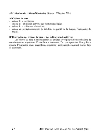 27 ‫االنجليزية‬ ‫منهاج‬-‫ثانوي‬ ‫ثالثة‬ ‫سنة‬-‫الشعب‬ ‫كل‬-‫جوان‬ ‫طبعة‬2011-
10.3 : Gestion des critères d’évaluation (Source : X.Rogiers 2003)
A/ Critères de base :
- critère 1 : la pertinence
- critère 2 : l’utilisation correcte des outils linguistiques
- critère 3 : la cohérence sémantique
- critère de perfectionnement : la lisibilité, la qualité de la langue, l’originalité du
travail
B/ Description des critères de base et des indicateurs de critères :
Les critères de base et les indicateurs de critères (avec propositions de barème de
notation) seront amplement décrits dans le document d’accompagnement. Des grilles -
modèle d’évaluation et des exemples de situations - cible seront également fournis dans
ce document.
 