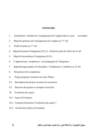 3 ‫االنجليزية‬ ‫منهاج‬-‫ثانوي‬ ‫ثالثة‬ ‫سنة‬-‫الشعب‬ ‫كل‬-‫جوان‬ ‫طبعة‬2011-
SOMMAIRE
1. Introduction : Finalités de l’enseignement de l’anglais dans le cycle secondaire
2. Objectifs généraux de l’enseignement de l’anglais en 3ème
AS
3. Profil d’entrée en 3ème
AS
4. Objectif terminal d’intégration (O.T.I.) : Profil de sortie de l’élève de 3è AS
5. Objectif intermédiaire d’intégration (O.I.I.)
6. L’approche par compétences : une pédagogie de l’intégration
7. Apprentissages propres à la discipline : Compétences à maîtriser en 3è AS
8. Ressources de la compétence
9. Projets proposés communs aux deux filières
9.1. Description des projets en termes de ressources
9.2. Structure des projets et exemples d’activités
10. Evaluation des acquis
10.1. Types d’évaluation
10.2. Comment fonctionne l’évaluation des acquis ?
10.3. Gestion des critères d’évaluation
 