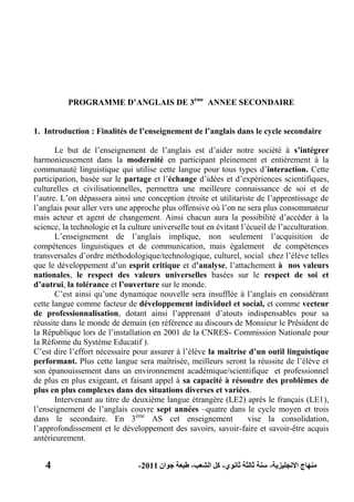 4 ‫االنجليزية‬ ‫منهاج‬-‫ثانوي‬ ‫ثالثة‬ ‫سنة‬-‫الشعب‬ ‫كل‬-‫جوان‬ ‫طبعة‬2011-
PROGRAMME D‟ANGLAIS DE 3ème
ANNEE SECONDAIRE
1. Introduction : Finalités de l‟enseignement de l‟anglais dans le cycle secondaire
Le but de l’enseignement de l’anglais est d’aider notre société à s‟intégrer
harmonieusement dans la modernité en participant pleinement et entièrement à la
communauté linguistique qui utilise cette langue pour tous types d’interaction. Cette
participation, basée sur le partage et l’échange d’idées et d’expériences scientifiques,
culturelles et civilisationnelles, permettra une meilleure connaissance de soi et de
l’autre. L’on dépassera ainsi une conception étroite et utilitariste de l’apprentissage de
l’anglais pour aller vers une approche plus offensive où l’on ne sera plus consommateur
mais acteur et agent de changement. Ainsi chacun aura la possibilité d’accéder à la
science, la technologie et la culture universelle tout en évitant l’écueil de l’acculturation.
L’enseignement de l’anglais implique, non seulement l’acquisition de
compétences linguistiques et de communication, mais également de compétences
transversales d’ordre méthodologique/technologique, culturel, social chez l’élève telles
que le développement d’un esprit critique et d‟analyse, l’attachement à nos valeurs
nationales, le respect des valeurs universelles basées sur le respect de soi et
d‟autrui, la tolérance et l‟ouverture sur le monde.
C’est ainsi qu’une dynamique nouvelle sera insufflée à l’anglais en considérant
cette langue comme facteur de développement individuel et social, et comme vecteur
de professionnalisation, dotant ainsi l’apprenant d’atouts indispensables pour sa
réussite dans le monde de demain (en référence au discours de Monsieur le Président de
la République lors de l’installation en 2001 de la CNRES- Commission Nationale pour
la Réforme du Système Educatif ).
C’est dire l’effort nécessaire pour assurer à l’élève la maîtrise d‟un outil linguistique
performant. Plus cette langue sera maîtrisée, meilleurs seront la réussite de l’élève et
son épanouissement dans un environnement académique/scientifique et professionnel
de plus en plus exigeant, et faisant appel à sa capacité à résoudre des problèmes de
plus en plus complexes dans des situations diverses et variées.
Intervenant au titre de deuxième langue étrangère (LE2) après le français (LE1),
l’enseignement de l’anglais couvre sept années –quatre dans le cycle moyen et trois
dans le secondaire. En 3ème
AS cet enseignement vise la consolidation,
l’approfondissement et le développement des savoirs, savoir-faire et savoir-être acquis
antérieurement.
 