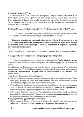 6 ‫االنجليزية‬ ‫منهاج‬-‫ثانوي‬ ‫ثالثة‬ ‫سنة‬-‫الشعب‬ ‫كل‬-‫جوان‬ ‫طبعة‬2011-
3. Profil d‟entrée en 3ème
AS
A son entrée en 3ème
AS, l’élève aura été exposé à l’anglais pendant six années. Il est
donc capable de produire, à partir d’un texte imagé ou non, oral ou écrit, un énoncé
d’une quinzaine de lignes pour rendre compte à un tiers d’un fait ou événement en
étroite relation avec le texte (lu ou entendu) et avec la situation de communication
présentée dans la consigne
4. Objectif Terminal d‟Intégration (OTI) : Profil de sortie de l‟élève de 3ème
AS
L’Objectif Terminal d’Intégration que l’élève apprenant l’anglais doit atteindre
à l’issue de ses trois années dans le cycle secondaire est le suivant :
Dans une situation de communication, et sur la base d‟un support oral ou
écrit, l‟élève doit produire un message écrit d‟une vingtaine de lignes, dans un type
de discours écrit choisi (descriptif, narratif, argumentatif, expositif, injonctif),
correctement et lisiblement.
Cet OTI mobilise un certains nombre de ressources, comme nous le montrons plus bas.
5. L‟approche par compétences : une pédagogie de l‟intégration
L’approche par compétences repose sur la pédagogie de l‟intégration des acquis
et nécessite une nouvelle vision conceptuelle et méthodologique de la pratique en
classe.
La pédagogie de l’intégration, sur laquelle repose le programme d’enseignement/
apprentissage de 3ème
AS (à l’instar des programmes précédents) propose un moment de
découverte, d‟observation, d‟application, de reformulation et de contrôle. Elle
permet donc :
A/ de donner du sens aux apprentissages :
 Il s’agit de faire en sorte que les apprentissages ne soient pas théoriques pour l’élève
mais qu’ils puissent lui servir très concrètement dans son environnement scolaire
et/ ou familial, et plus tard, dans sa vie adulte, de citoyen.
 Cette pédagogie rend aussi les apprentissages plus efficaces : les acquis sont mieux
fixés car les savoirs sont mobilisés dans le cadre de la résolution d‟un problème et
dans des situations d’apprentissage sans cesse nouvelles pour l’élève.
 Elle permet de mettre l’accent sur l’essentiel et de favoriser une meilleure maîtrise
des acquis les plus importants. Egalement de créer des réseaux conceptuels entre les
différentes notions et de fixer ces notions plus solidement
B/ de préparer aux apprentissages ultérieurs :
 D’une année à l’autre, d’un cycle à l’autre, les acquis sont progressivement
réinvestis et mis au service de compétences de plus en plus complexes.
 
