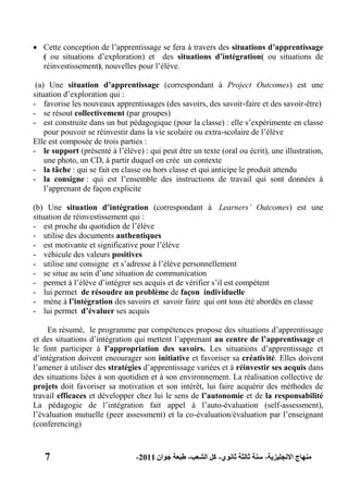 7 ‫االنجليزية‬ ‫منهاج‬-‫ثانوي‬ ‫ثالثة‬ ‫سنة‬-‫الشعب‬ ‫كل‬-‫جوان‬ ‫طبعة‬2011-
 Cette conception de l’apprentissage se fera à travers des situations d‟apprentissage
( ou situations d’exploration) et des situations d‟intégration( ou situations de
réinvestissement), nouvelles pour l’élève.
(a) Une situation d‟apprentissage (correspondant à Project Outcomes) est une
situation d’exploration qui :
- favorise les nouveaux apprentissages (des savoirs, des savoir-faire et des savoir-être)
- se résout collectivement (par groupes)
- est construite dans un but pédagogique (pour la classe) : elle s’expérimente en classe
pour pouvoir se réinvestir dans la vie scolaire ou extra-scolaire de l’élève
Elle est composée de trois parties :
- le support (présenté à l’élève) : qui peut être un texte (oral ou écrit), une illustration,
une photo, un CD, à partir duquel on crée un contexte
- la tâche : qui se fait en classe ou hors classe et qui anticipe le produit attendu
- la consigne : qui est l’ensemble des instructions de travail qui sont données à
l’apprenant de façon explicite
(b) Une situation d‟intégration (correspondant à Learners’ Outcomes) est une
situation de réinvestissement qui :
- est proche du quotidien de l’élève
- utilise des documents authentiques
- est motivante et significative pour l’élève
- véhicule des valeurs positives
- utilise une consigne et s’adresse à l’élève personnellement
- se situe au sein d’une situation de communication
- permet à l’élève d’intégrer ses acquis et de vérifier s’il est compétent
- lui permet de résoudre un problème de façon individuelle
- mène à l‟intégration des savoirs et savoir faire qui ont tous été abordés en classe
- lui permet d‟évaluer ses acquis
En résumé, le programme par compétences propose des situations d’apprentissage
et des situations d’intégration qui mettent l’apprenant au centre de l‟apprentissage et
le font participer à l‟appropriation des savoirs. Les situations d’apprentissage et
d’intégration doivent encourager son initiative et favoriser sa créativité. Elles doivent
l’amener à utiliser des stratégies d’apprentissage variées et à réinvestir ses acquis dans
des situations liées à son quotidien et à son environnement. La réalisation collective de
projets doit favoriser sa motivation et son intérêt, lui faire acquérir des méthodes de
travail efficaces et développer chez lui le sens de l‟autonomie et de la responsabilité
La pédagogie de l’intégration fait appel à l’auto-évaluation (self-assessment),
l’évaluation mutuelle (peer assessment) et la co-évaluation/évaluation par l’enseignant
(conferencing)
 