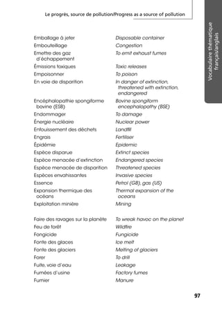 Le progrès, source de pollution/Progress as a source of pollution
9797
Vocabulairethématique
français/anglais
Emballage à jeter Disposable container
Embouteillage Congestion
Emettre des gaz
d’échappement
To emit exhaust fumes
Émissions toxiques Toxic releases
Empoisonner To poison
En voie de disparition In danger of extinction,
threatened with extinction,
endangered
Encéphalopathie spongiforme
bovine (ESB)
Bovine spongiform
encephalopathy (BSE)
Endommager To damage
Énergie nucléaire Nuclear power
Enfouissement des déchets Landﬁll
Engrais Fertiliser
Épidémie Epidemic
Espèce disparue Extinct species
Espèce menacée d’extinction Endangered species
Espèce menacée de disparition Threatened species
Espèces envahissantes Invasive species
Essence Petrol (GB), gas (US)
Expansion thermique des
océans
Thermal expansion of the
oceans
Exploitation minière Mining
Faire des ravages sur la planète To wreak havoc on the planet
Feu de forêt Wildﬁre
Fongicide Fungicide
Fonte des glaces Ice melt
Fonte des glaciers Melting of glaciers
Forer To drill
Fuite, voie d’eau Leakage
Fumées d’usine Factory fumes
Fumier Manure
 