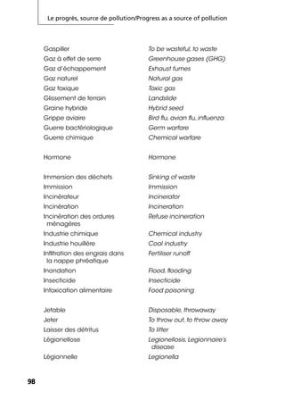 Le progrès, source de pollution/Progress as a source of pollution
9898
Gaspiller To be wasteful, to waste
Gaz à effet de serre Greenhouse gases (GHG)
Gaz d’échappement Exhaust fumes
Gaz naturel Natural gas
Gaz toxique Toxic gas
Glissement de terrain Landslide
Graine hybride Hybrid seed
Grippe aviaire Bird ﬂu, avian ﬂu, inﬂuenza
Guerre bactériologique Germ warfare
Guerre chimique Chemical warfare
Hormone Hormone
Immersion des déchets Sinking of waste
Immission Immission
Incinérateur Incinerator
Incinération Incineration
Incinération des ordures
ménagères
Refuse incineration
Industrie chimique Chemical industry
Industrie houillère Coal industry
Inﬁltration des engrais dans
la nappe phréatique
Fertiliser runoff
Inondation Flood, ﬂooding
Insecticide Insecticide
Intoxication alimentaire Food poisoning
Jetable Disposable, throwaway
Jeter To throw out, to throw away
Laisser des détritus To litter
Légionellose Legionellosis, Legionnaire’s
disease
Légionnelle Legionella
 
