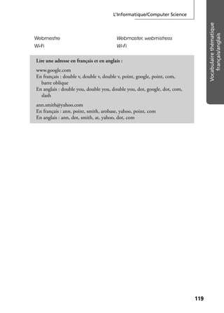 L’Informatique/Computer Science
119119
Vocabulairethématique
français/anglais
Webmestre Webmaster, webmistress
Wi-Fi Wi-Fi
Lire une adresse en français et en anglais :
www.google.com
En français : double v, double v, double v, point, google, point, com,
barre oblique
En anglais : double you, double you, double you, dot, google, dot, com,
slash
ann.smith@yahoo.com
En français : ann, point, smith, arobase, yahoo, point, com
En anglais : ann, dot, smith, at, yahoo, dot, com
 