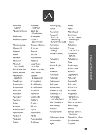 129129
Lexiqueanglais/français
AA
Aalenian
superior
Aalénien
supérieur
Abatement cost Coût de
dépollution
Abdomen Abdomen
Abdominal pain Douleur
abdominale
Abelian group Groupe abélien
Abnormal Anormal
Aboard À bord
Abort Avorter
Abortion Avortement
Abscissa Abscisse
Absolute
magnitude
Magnitude
absolue
Absolute value Valeur absolue
Absolute zero Zéro absolu
Absorption
spectrum
Spectre
d’absorption
Academic Universitaire
Acceleration Accélération
Accelerator Accélérateur
Accident Accident
Accretion Accrétion
Accuracy Exactitude
Acetone Acétone
Ache Douleur
Achieve Réussir
Achievement Exploit
Achondrite Achondrite
Acid (n.) Acide
Acid rain Pluies acides
Acidic Acidique
Acidic (adj.) Acide
Acne Acné
Acoustics Acoustique
Acquired
Immune
Deﬁciency
Syndrome (AIDS)
Syndrome
Immunodéﬁci-
taire Acquis
(SIDA)
Activation Activation
Activation
energy
Energie
d’activation
Active volcano Volcan en
activité
Actualism Actualisme
Acute Aigu
Acute Angle Angle aigu
Add Additionner
Addition Addition
Adenoids Végétations
Adhesion Adhésion
Adjacency Contiguïté
Adjacent Adjacent
Adsorption Adsorption
Advance (n.) Avancée
Advance (v.) Progresser
Advanced
manufacturing
Fabrications
de pointe
Aerodynamics Aérodynamique
Aerophagy Aérophagie
Aerosol Aérosol
Aerosol spray Bombe aérosol,
atomiseur
Afﬁne geometry Géométrie afﬁne
Afforestation Reboisement
Age Époque
 