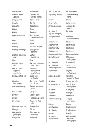 134134
Barometer Baromètre
Barred spiral
galaxy
Galaxie en
spirale barrée
Barycentre Barycentre
Baryta Baryte
Basaltic Basaltique
Base Base
Basic Basique
Basic research Recherche
fondamentale
Basin Bassin
Basis Base
Battery Batterie ou pile
Battery farming Élevage en
batterie
Battery-powered
car
Voiture
électrique
Bay Baie
Be computer
smart
S’y connaître en
ordinateurs
Be on a life
support
machine
Être sous
assistance
respiratoire
Be operated on Subir une
opération
Be state
approved
Reconnu d’utilité
publique
Be user friendly Être d’utilisation
facile
Be wasteful Gaspiller
Beaker Vase à bec
Beam Faisceau, poutre
Bearings Roulements à
bille
Become extinct Disparaître
Benign Bénin
Bernoulli’s
principle
Principe de
Bernoulli
Beryllium Béryllium
Beta particles Particules Bêta
Big Bang theory Théorie du Big
Bang
Binary Binaire
Binary star Étoile binaire
Binding energy Énergie de
liaison
Binge-eating
syndrome (US)
Boulimie
Bioagriculture Industrie
bioalimentaire
Biocenosis Biocénose
Biochemist Biochimiste
Biochemistry Biochimie
Biocoenosis Biocénose
Biodegradation Biodégradation
Biodetergent Détergent
biologique
Biodiversity Biodiversité
Biodiversity
management
Gestion de la
biodiversité
Biofertilizer Engrais
biologique
Biofood sector Industrie
bioalimentaire
Biofuels Biocarburants
Bioinsecticide Insecticide
biologique
Biologist Biologiste
Biology Biologie
Biomass Biomasse
Biomass energy Énergie
biomasse
Biome Biome
Biophysicist Biophysicien
Biophysics Biophysique
Biopsy Biopsie
Bio-safety
measures
Mesures de
sécurité
biologique
 