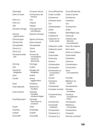 139139
Lexiqueanglais/français
Cleavage Coupure, ﬁssure
Clerk of works Conducteur de
travaux
Click (n.) Clic
Click (v.) Cliquer
Cliff Falaise
Climate change Changements
climatiques
Clinical
examination
Examen clinique
Clinical signs Signes cliniques
Clinical trial Essai clinique
Clinoptilolite Clinoptilolite
Clone (n.) Clone
Clone (v.) Cloner
Cloned-to-order
pet
Animal de
compagnie
cloné sur
demande
Cloning Clonage
Clot Caillot
Clouds of
Magellan
Nuages de
Magellan
Clue Indice
Cluster Amas,
agglomérat
Coal Charbon
Coal deposits Gisements
houillers
Coal industry Industrie
houillère,
charbonnages
Coal-ﬁred plant Centrale
thermique à
charbon
Coast Côte
Coating Enrobage
Cobalt Cobalt
Coccolith Coccolite
Coccolithophore Coccolithophore
Code number Code d’accès
Coherence Cohérence
Cohesive force Cohésion
Col Col
Cold-blooded À sang froid
Colitis Colite
Collapse Désintégrer (se)
Collarbone Clavicule
Collection of
bulky waste
Collecte des
déchets
encombrants
Collection outlet Point de collecte
Collection point Point verre
Collide Entrer en collision
Colorimeter Colorimètre
Colouring Coloration
Column Colonne
Combination Combinaison
Combustion Combustion
Combustion or
incineration
plant
Usine
d’incinération
Comet Comète
Company
doctor
Médecin du
travail
Comparison Comparaison
Complex number Nombre
complexe
Complimentary
colours
Couleurs
complémen-
taires
Component Composant
Composite
materials
Matériaux
composites
Composition Composition
Compost (n.) Compost
Compost (v.) Faire du compost
 