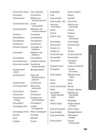 141141
Lexiqueanglais/français
Connective tissue Tissu cellulaire
Conodont Conodonte
Conservation Défense de
l’environnement
Conservation law Loi de
conservation
Conservationist Défenseur de
l’environnement
Constant Constante
Constellation Constellation
Constipation Constipation
Constituent Constituant
Consult a doctor Consulter un
médecin
Consultant Médecin des
hôpitaux
Consultation Consultation
Consulting room Cabinet médical
Consumer society Société de
consommation
Containment
boom
Barrage ﬂottant
Contaminant Agent de
contamination,
polluant
Contaminate Contaminer
Continental drift Dérive des
continents
Conundrum Énigme
Convection Convection
Conventional
energy
Énergies non
renouvelables
Convergent Convergent
Converging lens Lentille
convergente
Converging mirror Miroir convergent
Convex Convexe
Cool Refroidir
Copper Cuivre
Copyrights Droits d’auteur
Core Noyau
Core sample Carotte
Corona (plu. -ae) Couronne
Coronary
thrombosis
Infarctus du
myocarde
Corrie Cirque
Cosine Cosinus
Cosmic rays Rayons
cosmiques
Cosmology Cosmologie
Cosmonaut Cosmonaute
Cough (n.) Toux
Cough (v.) Tousser
Coulomb’s law Loi de Coulomb
Coulometer Coulomètre
Countdown Compte à
rebours
Covalent bond Liaison covalente
Coverglass Lamelle
(en verre)
Crab nebula Nébuleuse du
crabe
Crack Pirater
Crane Grue
Crash (computer) Planter
Creek Crique, ruisseau
Creutzfeldt
Jakob disease
(cjd)
Maladie de
Creutzfeldt
Jakob
Crew Équipage
Critical angle Angle critique
ou limite
Critical threshold Seuil critique
Crop breeder Phytogénéticien
Cross pollination Pollinisation
croisée
Cross-section Coupe
transversale
 