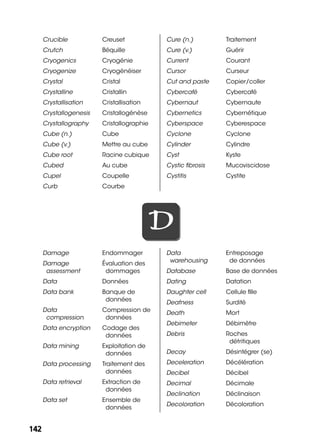 142142
Crucible Creuset
Crutch Béquille
Cryogenics Cryogénie
Cryogenize Cryogénéiser
Crystal Cristal
Crystalline Cristallin
Crystallisation Cristallisation
Crystallogenesis Cristallogénèse
Crystallography Cristallographie
Cube (n.) Cube
Cube (v.) Mettre au cube
Cube root Racine cubique
Cubed Au cube
Cupel Coupelle
Curb Courbe
Cure (n.) Traitement
Cure (v.) Guérir
Current Courant
Cursor Curseur
Cut and paste Copier/coller
Cybercafé Cybercafé
Cybernaut Cybernaute
Cybernetics Cybernétique
Cyberspace Cyberespace
Cyclone Cyclone
Cylinder Cylindre
Cyst Kyste
Cystic ﬁbrosis Mucoviscidose
Cystitis Cystite
DD
Damage Endommager
Damage
assessment
Évaluation des
dommages
Data Données
Data bank Banque de
données
Data
compression
Compression de
données
Data encryption Codage des
données
Data mining Exploitation de
données
Data processing Traitement des
données
Data retrieval Extraction de
données
Data set Ensemble de
données
Data
warehousing
Entreposage
de données
Database Base de données
Dating Datation
Daughter cell Cellule ﬁlle
Deafness Surdité
Death Mort
Debimeter Débimètre
Debris Roches
détritiques
Decay Désintégrer (se)
Deceleration Décélération
Decibel Décibel
Decimal Décimale
Declination Déclinaison
Decoloration Décoloration
 